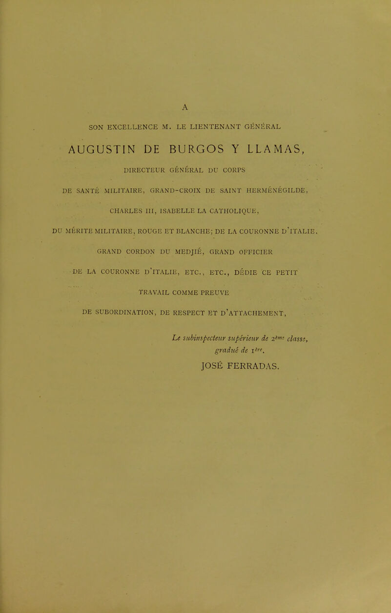 A SON EXCELLENCE M. LE LIENTENANT GÉNÉRAL AUGUSTIN DE BURGOS Y LLAMAS, DIRECTEUR GÉNÉRAL DU CORPS DE SANTÉ MILITAIRE, GRAND-CROIX DE SAINT HERMÉNÉGILDE, CHARLES III, ISABELLE LA CATHOLIQUE, DU MÉRITE MILITAIRE, ROUGE ET BLANCHE; DE LA COURONNE d'iTALIE. GRAND CORDON DU MEDJIÉ, GRAND OFFICIER •DE LA COURONNE d'iTALIE, ETC., ETC., DÉDIE CE PETIT TRAVAIL COMME PREUVE DE SUBORDINATION, DE RESPECT ET d'ATTACHEMENT, Le subiuspecteur supérieur de 2*'^ classs, gradué de JOSÉ FERRADAS.