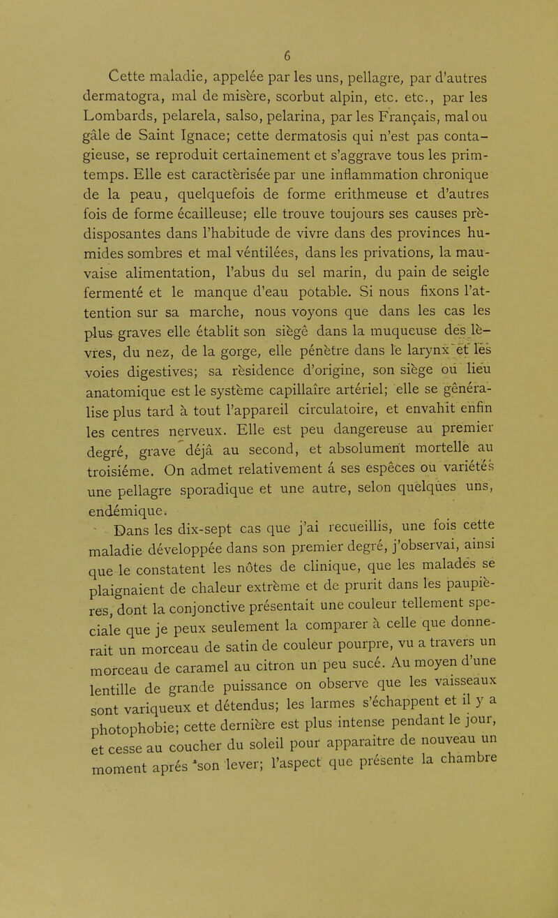 Cette maladie, appelée par les uns, pellagre, par d'autres dermatogra, mal de misère, scorbut alpin, etc. etc., par les Lombards, pelarela, salso, pelarina, parles Français, mal ou gâle de Saint Ignace; cette dermatosis qui n'est pas conta- gieuse, se reproduit certainement et s'aggrave tous les prim- temps. Elle est caractérisée par une inflammation chronique de la peau, quelquefois de forme erithmeuse et d'autres fois de forme écailleuse; elle trouve toujours ses causes pré- disposantes dans l'habitude de vivre dans des provinces hu- mides sombres et mal véntilées, dans les privations, la mau- vaise alimentation, l'abus du sel marin, du pain de seigle fermenté et le manque d'eau potable. Si nous fixons l'at- tention sur sa marche, nous voyons que dans les cas les plus graves elle établit son siègê dans la muqueuse dés lè- vres, du nez, de la gorge, elle pénètre dans le larynx^ét lés voies digestives; sa résidence d'origine, son siège où lieu anatomique est le système capillaire artériel; elle se généra- lise plus tard à tout l'appareil circulatoire, et envahit enfin les centres nerveux. Elle est peu dangereuse au premier degré, grave^déjà au second, et absolument mortelle au troisième. On admet relativement â ses espèces ou variétés une pellagre sporadique et une autre, selon quelqùes uns, endémique. • Dans les dix-sept cas que j'ai recueillis, une fois cette maladie développée dans son premier degré, j'observai, ainsi que le constatent les nôtes de clinique, que les maladés se plaignaient de chaleur extrême et de prurit dans les paupiè- res, dont la conjonctive présentait une couleur tellement spé- ciale que je peux seulement la comparer à celle que donne- rait un morceau de satin de couleur pourpre, vu a travers un morceau de caramel au citron un peu sucé. Au moyen d'une lentille de grande puissance on observe que les vaisseaux sont variqueux et détendus; les larmes s'échappent et il y a photophobie; cette dernière est plus intense pendant le jour, et cesse au coucher du soleil pour apparaître de nouveau un moment après 'son lever; l'aspect que présente la chambre