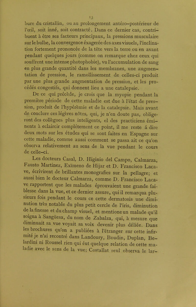 bure du cristallin, ou au prolongement antéro-postérieur de l'œil, soit inné, soit contracté. Dans ce dernier cas, contri- buent à être ses facteurs principaux, la pressions musculaire sur le bulbe, la convergence éxagerée des axes visuels, l'inclina- tion fortement prononcée de la tête vers la terre ou en avant pendant quelques jours (comme on remarque chez ceux qui souffrent une intense photophobie), vu l'accumulation de sang en plus grande quantité dans les membranes, une augmen- tation de pression, le ramollissement de celles-ci produit par une plus grande augmentation de pression, et les pro- cédés congestifs, qui donnent lieu a une catalepsie. De ce qui précède, je crois que la myopie pendant la première période de cette maladie est due à l'état de pres- sion, produit de l'hypérèmie et de la catalepsie. Mais avant de. conclure ces légères notes, qui, je n'en doute pas, oblige- ront des collègues plus inteligents, el des practiciens émi- nents à eclaircir complètement ce point, il me resté â dire deux mots sur les études qui se sont faites en Espagne sur cette maladie, comme aussi comment se passa ait ce qu'on observa relativement au sens de là vue pendant le cours de celle-ci. Les docteurs Casai, D. Higinio del Campo, Calmarza, Fausto Martinez, Exïmeno de Hijar et D. Francisco Laca- ve, écrivirent de brillantes monografies sur la pellagre; et aussi bien le docteur Calmarza, comme D. Francisco Laca- ve rapportent que les malades éprouvaient une grande fai- blesse dans la vue, et ce dernier assure, qui il remarqua plu- sieurs fois pendant le cours ce cette dermatosis une dimi- nution très notable du plus petit cercle de l'iris, diminution de la finesse et du champ visuel, et mentioneun malade qu'il soigna à Sangûesa, du nom de Zabalza, qui, à mesure que diminuait sa vue voyait sa voix devenir plus déliée. Dans les brochures qu'on a publiées à l'étranger sur cette infir- mité je n'ai recontré dans Landoury, Boudin, Duplan, Be- lardini ni Roussel rien qui éut quelque relation de cette ma- ladie avec le sens de la vue; Costallat seul observa le lar-