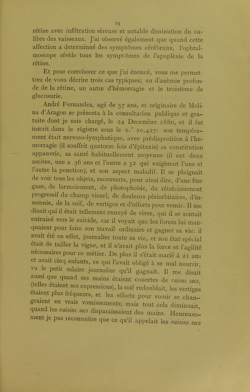 rétine avec infiltration séreuse et notable diminution du ca- libre des vaisseaux. J'ai observé également que quand cette affection a determinné des symptômes cérébraux, l'ophtal- moscope révèle tous les symptômes de l'apoplexie de la rétine. Et pour corroborer ce que j'ai énoncé, vous me permet- trez de vous décrire trois cas typiques; un d'anémie profon- de de la rétine, un autre d'hémorragie et le troisième de glucosurie. André Fernandez, âgé de 57 ans, et originaire de Moli- na d'Aragon se présenta à la consultation publique et gra- tuite dont je suis chargé, le 24 Décembre 1880, et il fut inscrit dans le régistre sous le n.° 10.427: son tempéra- ment était nervoso-lymphatique, avee prédisposition a l'hé- morragie (il souffrit quatorze fois d'épitaxis) sa constitution appauvrie, sa santé habituellement moyenne (il ent deux ascites, une a 36 ans et l'autre a 52 qui exigèrent l'une et l'autre la ponction), et son aspect maladif. Il se plaignait de voir tous les objets, recouverts, pour ainsi dire, d'une fine gaze, de larmoiement, de photophobie, du rétrécissement progressif du champ visuel, de douleurs périorbitaires, d'in- somnie, de la soif, de vertiges et d'efforts pour vomir. Il me disait qui il était tellement ennuyé de vivre, qui il se sentait entraîné vers le suicide, car il voyait que les forces lui man- quaient pour faire son travail ordinaire et gagner sa vie: il avait été en effet, journalier toute sa vie, et sou état spécial était de tailler la vigne, et il n'avait plus la force et l'agilité nécessaires pour ce métier. De plus il s'était marié â 21 ans et avait cinq enfants, ce qui l'avait obligé à se mal nourrir, vu le petit salaire journalier qu'il gagnait. Il me disait aussi que quand ses mains étaient couertes de raisns secs, (telles étaient ses expressions), la soif redoublait, les vertiges étaient plus fréquents, et les efforts pour vomir se chan- geaient en vrais vomissements; mais tout cela diminuait quand les raisms secs disparaissaient des mains. Heureuse! ment je pus reconnaître que ce qu'il appelait les raisins secs