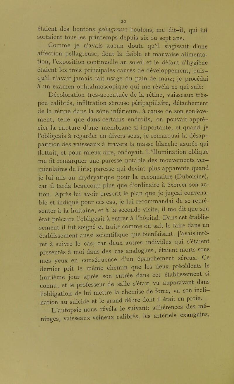étaient des boutons pellagreux: boutons, me dit-il, qui lui sortaient tous les printemps depuis six ou sept ans. Comme je n'avais aucun doute qu'il s'agissait d'une affection pellagreuse, dout la faible et mauvaise alimenta- tion, l'exposition continuelle au soleil et le défaut d'hygiène étaient les trois principales causes de développement, puis- qu'il n'avait jamais fait usage du pain de maïz; je procédai à un examen ophtalmoscopique qui me révéla ce qui suit: Décoloration tres-accentuée de la rétine, vaisseaux très- peu calibrés, infiltration séreuse péripapillaire, détachement de la rétine dans la zone inférieure, à cause de son soulève- ment, telle que dans certains endroits, on pouvait appré- cier la rupture d'une membrane si importante, et quand je l'obligeais à regarder en divers seus, je remarquai la désap- parition des vaisseaux à travers la masse blanche azurée qui flottait, et pour mieux dire, ondoyait. L'illumination oblique me fit remarquer une paresse notable des mouvements ver- miculaires de l'iris; paresse qui devint plus apparente quand je lui mis un mydryatique pour la reconnaître (Duboisine), car il tarda beaucoup plus que d'ordinaire à éxercer son ac- tion. Après lui avoir prescrit le plan que je jugeai convena- ble et indiqué pour ces cas, je lui recommandai de se repré- senter à la huitaine, et à la seconde visite, il me dit que sou état précaire l'obligeait à entrer à l'hôpital. Dans cet établis- sement il fut soigné et traité comme ou sait le faire dans un établissement aussi scientifique que bienfaisant, j'avais inté- rêt à suivre le cas; car deux autres individus qui s'étaient présentés à moi dans des cas analogues, étaient morts sous mes yeux en conséquence d'un épanchement séreux. Ce dernier prit le même chemin que les deux précédents le huitième jour après son entrée dans cet établissement si connu, et le professeur de salle s'était vu auparavant dans l'obligation de lui mettre la chemise de force, vu son mcli- nation au suicide et le grand délire dont il était en proie. ^ L'autopsie nous révéla le suivant: adhérences des mé- ninges, vaisseaux veineux calibrés, les artériels exangums, 1