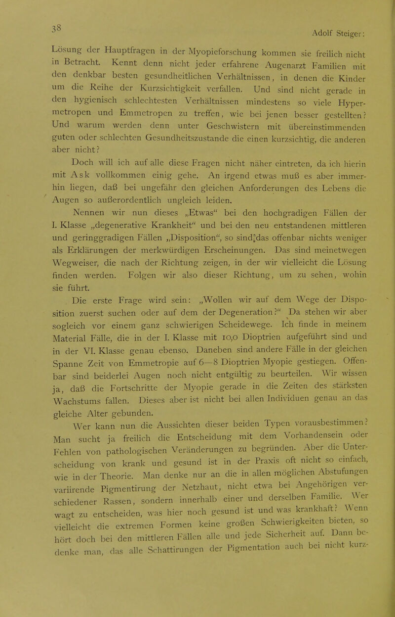 Lösung der Hauptfragen in der Myopieforschung kommen sie freilich nicht in Betracht. Kennt denn nicht jeder erfahrene Augenarzt Familien mit den denkbar besten gesundheitlichen Verhältnissen, in denen die Kinder um die Reihe der Kurzsichtigkeit verfallen. Und sind nicht gerade in den hygienisch schlechtesten Verhältnissen mindestens so viele Hyper- metropen und Emmetropen zu treffen, wie bei jenen besser gestellten? Und warum werden denn unter Geschwistern mit übereinstimmenden guten oder schlechten Gesundheitszustande die einen kurzsichtig, die anderen aber nicht? Doch will ich auf alle diese Fragen nicht näher eintreten, da ich hierin mit Ask vollkommen einig gehe. An irgend etwas muß es aber immer- hin liegen, daß bei ungefähr den gleichen Anforderungen des Lebens die Augen so außerordentlich ungleich leiden. Nennen wir nun dieses „Etwas bei den hochgradigen Fällen der I. Klasse „degenerative Krankheit und bei den neu entstandenen mittleren und geringgradigen Fällen „Disposition, so sind^das offenbar nichts weniger als Erklärungen der merkwürdigen Erscheinungen. Das sind meinetwegen Wegweiser, die nach der Richtung zeigen, in der wir vielleicht die Lösung rinden werden. Folgen wir also dieser Richtung, um zu sehen, wohin sie führt. Die erste Frage wird sein: „Wollen wir auf dem Wege der Dispo- sition zuerst suchen oder auf dem der Degeneration ? Da stehen wir aber sogleich vor einem ganz schwierigen Scheidewege. Ich finde in meinem Material Fälle, die in der I. Klasse mit 10,0 Dioptrien aufgeführt sind und in der VI. Klasse genau ebenso. Daneben sind andere Fälle in der gleichen Spanne Zeit von Emmetropie auf 6—8 Dioptrien Myopie gestiegen. Offen- bar sind beiderlei Augen noch nicht entgültig zu beurteilen. Wir wissen ja, daß die Fortschritte der Myopie gerade in die Zeiten des stärksten Wachstums fallen. Dieses aber ist nicht bei allen Individuen genau an das gleiche Alter gebunden. Wer kann nun die Aussichten dieser beiden Typen vorausbestimmen ? Man sucht ja freilich die Entscheidung mit dem Vorhandensein oder Fehlen von pathologischen Veränderungen zu begründen. Aber die Unter- scheidung von krank und gesund ist in der Praxis oft nicht so einfach, wie in der Theorie. Man denke nur an die in allen möglichen Abstufungen variirende Pigmentirung der Netzhaut, nicht etwa bei Angehörigen ver- schiedener Rassen, sondern innerhalb einer und derselben Familie. Wer wagt zu entscheiden, was hier noch gesund ist und was krankhaft? Wenn vielleicht die extremen Formen keine großen Schwierigkeiten bieten so hört doch bei den mittleren Fällen alle und jede Sicherheit auf. Dann be- denke man, das alle Schattirungen der Pigmentation auch bei nicht kurz-
