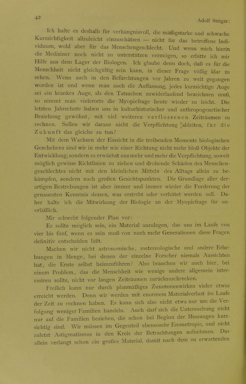 Ich halte es deshalb für verhängnisvoll, die mäßigstarke und schwache Kurzsichtigkeit allzuleicht einzuschätzen — nicht für das betroffene Indi- viduum, wohl aber für das Menschengeschlecht. Und wenn mich hierin die Mediziner noch nicht zu unterstützen vermögen, so erbitte ich mir Hilfe aus dem Lager der Biologen. Ich glaube denn doch, daß es für die Menschheit nicht gleichgültig sein kann, in dieser Frage völlig klar zu sehen. Wenn auch in den Befürchtungen vor Jahren zu weit gegangen worden ist und wenn man auch die Auffassung, jedes kurzsichtige Auge sei ein krankes Auge, als den Tatsachen zuwiderlaufend bezeichnen muß, so nimmt man vielerorts die Myopiefrage heute wieder zu leicht. Die letzten Jahrzehnte haben uns in kulturhistorischer und anthropogenetischer Beziehung gewöhnt, mit viel weiteren verflossenen Zeiträumen zu rechnen. Sollen wir daraus nicht die Verpflichtung [ableiten, für die Z u k u n f t das gleiche zu tun ? Mit dem Wachsen der Einsicht in die treibenden Momente biologischen Geschehens sind wir in mehr wie einer Richtung nicht mehr bloß Objekte der Entwicklung, sondern es erwächst uns mehr und mehr die Verpflichtung, soweit möglich gewisse Richtlinien zu ziehen und drohende Schäden des Menschen- geschlechtes nicht mit den kleinlichen Mitteln des Alltags allein zu be- kämpfen, sondern nach großen Gesichtspunkten. Die Grundlage aller der- artigen Bestrebungen ist aber immer und immer wieder die Forderung der genauesten Kenntnis dessen, was erstrebt oder verhütet werden soll. Da- her halte ich die Mitwirkung der Biologie an der Myopiefrage für un- erläßlich. Mir schwebt folgender Plan vor: Es sollte möglich sein, ein Material anzulegen, das uns im Laufe von vier bis fünf, wenn es sein muß von noch mehr Generationen diese Fragen definitiv entscheiden läßt. Machen wir nicht astronomische, metereologische und andere Erhe- bungen in Menge, bei denen der einzelne Forscher niemals Aussichten hat, die Ernte selbst heimzuführen? Also brauchen wir auch hier, bei einem Problem, das die Menschheit wie wenige andere allgemein inter- essiren sollte, nicht vor langen Zeiträumen zurückzuschrecken. Freilich kann nur durch planmäßiges Zusammenwirken vieler etwas erreicht werden. Denn wir werden mit enormem Materialverlust im Laufe der Zeit zu rechnen haben. Es kann sich also nicht etwa nur um die Ver- folgung weniger Familien handeln. Auch darf sich die Untersuchung nicht nur auf die Familien beziehen, die schon bei Beginn der Messungen kurz- sichtig sind. Wir müssen im Gegenteil ebensosehr Emmetropie, und nicht zuletzt Astigmatismus in den Kreis der Betrachtungen aufnehmen. Das allein verlangt schon ein großes Material, damit nach dem zu erwartenden