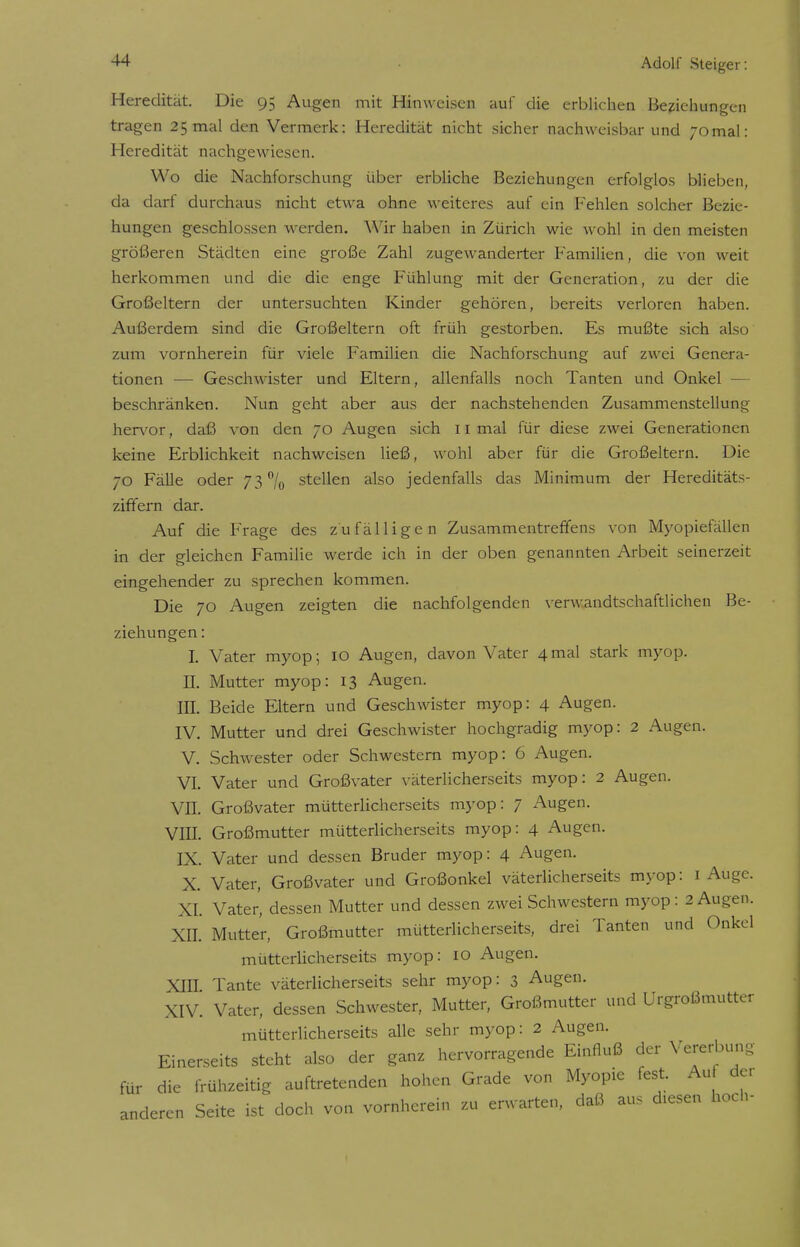 Heredität. Die 95 Augen mit Hinweisen auf die erblichen Beziehungen tragen 25 mal den Vermerk: Heredität nicht sicher nachweisbar und 70mal: Heredität nachgewiesen. Wo die Nachforschung über erbliche Beziehungen erfolglos blieben, da darf durchaus nicht etwa ohne weiteres auf ein Fehlen solcher Bezie- hungen geschlossen werden. Wir haben in Zürich wie wohl in den meisten größeren Städten eine große Zahl zugewanderter Familien, die von weit herkommen und die die enge Fühlung mit der Generation, zu der die Großeltern der untersuchten Kinder gehören, bereits verloren haben. Außerdem sind die Großeltern oft früh gestorben. Es mußte sich also zum vornherein für viele Familien die Nachforschung auf zwei Genera- tionen — Geschwister und Eltern, allenfalls noch Tanten und Onkel - beschränken. Nun geht aber aus der nachstehenden Zusammenstellung hervor, daß von den 70 Augen sich 11 mal für diese zwei Generationen keine Erblichkeit nachweisen ließ, wohl aber für die Großeltern. Die 70 Fälle oder 73% stellen also jedenfalls das Minimum der Hereditäts- ziffern dar. Auf die Frage des zufälligen Zusammentreffens von Myopiefällen in der gleichen Familie werde ich in der oben genannten Arbeit seinerzeit eingehender zu sprechen kommen. Die 70 Augen zeigten die nachfolgenden verwandtschaftlichen Be- ziehungen : I. Vater myop; 10 Augen, davon Vater 4mal stark myop. II. Mutter myop: 13 Augen. III. Beide Eltern und Geschwister myop: 4 Augen. IV. Mutter und drei Geschwister hochgradig myop: 2 Augen. V. Schwester oder Schwestern myop: 6 Augen. VI. Vater und Großvater väterlicherseits myop: 2 Augen. VII. Großvater mütterlicherseits myop: 7 Augen. VIII. Großmutter mütterlicherseits myop: 4 Augen. IX. Vater und dessen Bruder myop: 4 Augen. X. Vater, Großvater und Großonkel väterlicherseits myop: 1 Auge. XI. Vater, dessen Mutter und dessen zwei Schwestern myop: 2 Augen. XII. Mutter, Großmutter mütterlicherseits, drei Tanten und Onkel mütterlicherseits myop: 10 Augen. XIII Tante väterlicherseits sehr myop: 3 Augen. XIV. Vater, dessen Schwester, Mutter, Großmutter und Urgroßmutter mütterlicherseits alle sehr myop: 2 Augen. Einerseits steht also der ganz hervorragende Einfluß der Vererbung für die frühzeitig auftretenden hohen Grade von Myopie fest Au der anderen Seite ist doch von vornherein zu erwarten, daß aus diesen hoch-