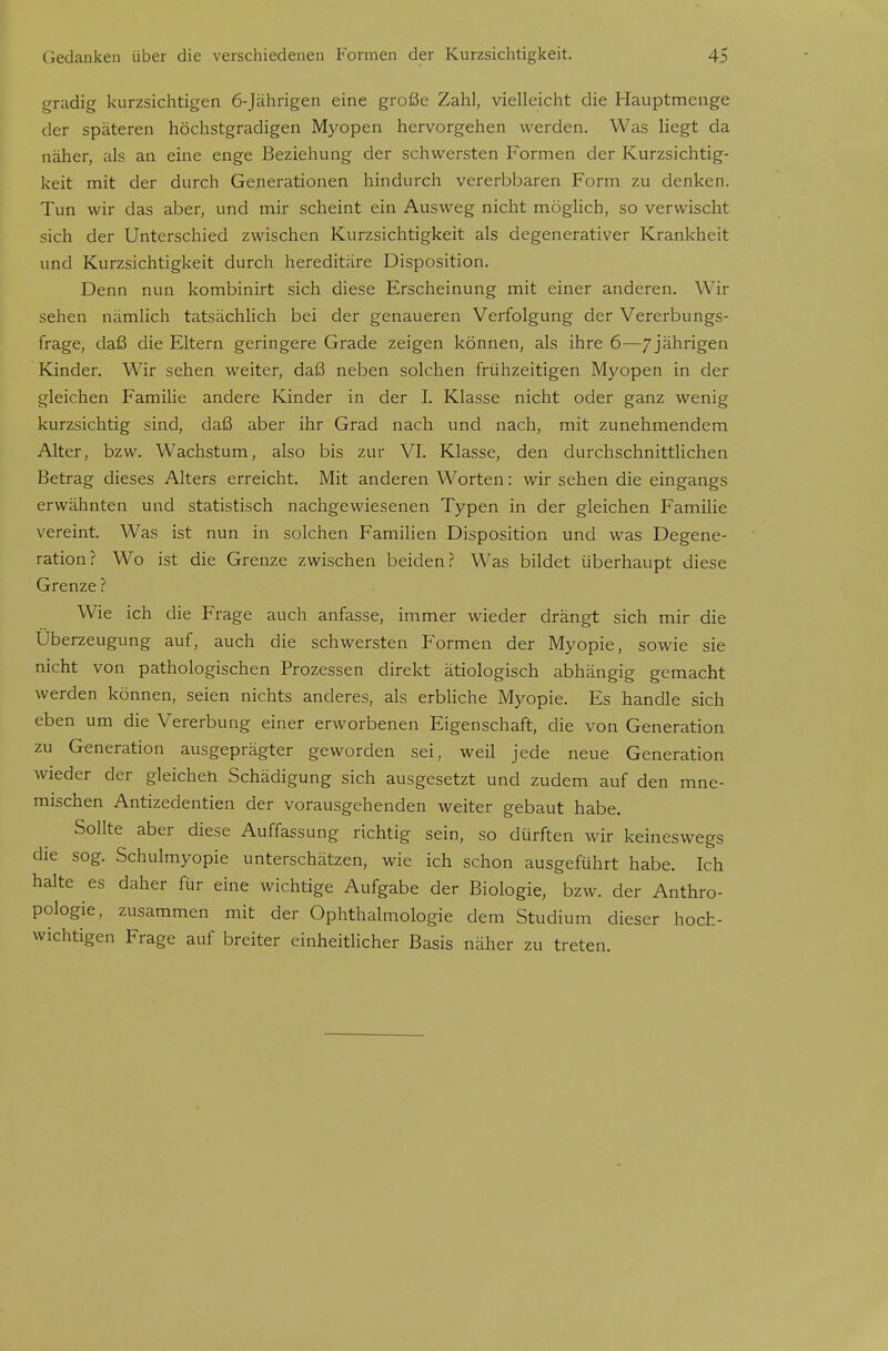 gradig kurzsichtigen 6-Jährigen eine große Zahl, vielleicht die Hauptmenge der späteren höchstgradigen Myopen hervorgehen werden. Was liegt da näher, als an eine enge Beziehung der schwersten Formen der Kurzsichtig- keit mit der durch Generationen hindurch vererbbaren Form zu denken. Tun wir das aber, und mir scheint ein Ausweg nicht möglich, so verwischt sich der Unterschied zwischen Kurzsichtigkeit als degenerativer Krankheit und Kurzsichtigkeit durch hereditäre Disposition. Denn nun kombinirt sich diese Erscheinung mit einer anderen. Wir sehen nämlich tatsächlich bei der genaueren Verfolgung der Vererbungs- frage, daß die Eltern geringere Grade zeigen können, als ihre 6—7jährigen Kinder. Wir sehen weiter, daß neben solchen frühzeitigen Myopen in der gleichen Familie andere Kinder in der I. Klasse nicht oder ganz wenig kurzsichtig sind, daß aber ihr Grad nach und nach, mit zunehmendem Alter, bzw. Wachstum, also bis zur VI. Klasse, den durchschnittlichen Betrag dieses Alters erreicht. Mit anderen Worten: wir sehen die eingangs erwähnten und statistisch nachgewiesenen Typen in der gleichen Familie vereint. Was ist nun in solchen Familien Disposition und was Degene- ration? Wo ist die Grenze zwischen beiden? Was bildet überhaupt diese Grenze ? Wie ich die Frage auch anfasse, immer wieder drängt sich mir die Uberzeugung auf, auch die schwersten Formen der Myopie, sowie sie nicht von pathologischen Prozessen direkt ätiologisch abhängig gemacht werden können, seien nichts anderes, als erbliche Myopie. Es handle sich eben um die Vererbung einer erworbenen Eigenschaft, die von Generation zu Generation ausgeprägter geworden sei, weil jede neue Generation wieder der gleichen Schädigung sich ausgesetzt und zudem auf den mne- mischen Antizedentien der vorausgehenden weiter gebaut habe. Sollte aber diese Auffassung richtig sein, so dürften wir keineswegs die sog. Schulmyopie unterschätzen, wie ich schon ausgeführt habe. Ich halte es daher für eine wichtige Aufgabe der Biologie, bzw. der Anthro- pologie, zusammen mit der Ophthalmologie dem Studium dieser hoch- wichtigen Frage auf breiter einheitlicher Basis näher zu treten.