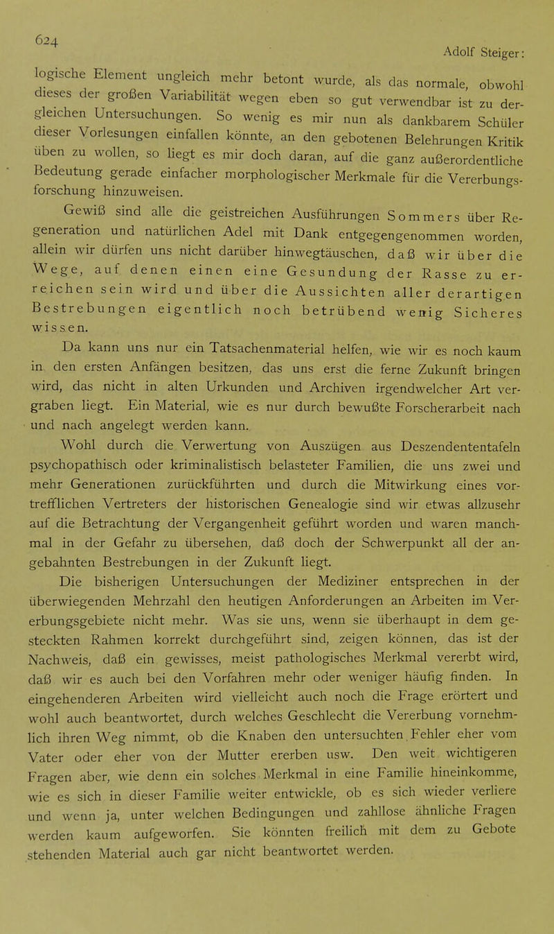 Adolf Steiger: logische Element ungleich mehr betont wurde, als das normale, obwohl dieses der großen Variabilität wegen eben so gut verwendbar ist zu der- gleichen Untersuchungen. So wenig es mir nun als dankbarem Schüler dieser Vorlesungen einfallen könnte, an den gebotenen Belehrungen Kritik üben zu wollen, so liegt es mir doch daran, auf die ganz außerordentliche Bedeutung gerade einfacher morphologischer Merkmale für die Vererbungs- forschung hinzuweisen. Gewiß sind alle die geistreichen Ausführungen Sommers über Re- generation und natürlichen Adel mit Dank entgegengenommen worden, allein wir dürfen uns nicht darüber hinwegtäuschen, daß wir über die Wege, auf denen einen eine Gesundung der Rasse zu er- reichen sein wird und über die Aussichten aller derartigen Bestrebungen eigentlich noch betrübend wenig Sicheres wissen. Da kann uns nur ein Tatsachenmaterial helfen, wie wir es noch kaum in den ersten Anfängen besitzen, das uns erst die ferne Zukunft bringen wird, das nicht in alten Urkunden und Archiven irgendwelcher Art ver- graben liegt. Ein Material, wie es nur durch bewußte Forscherarbeit nach und nach angelegt werden kann. Wohl durch die Verwertung von Auszügen aus Deszendententafeln psychopathisch oder kriminalistisch belasteter Familien, die uns zwei und mehr Generationen zurückführten und durch die Mitwirkung eines vor- trefflichen Vertreters der historischen Genealogie sind wir etwas allzusehr auf die Betrachtung der Vergangenheit geführt worden und waren manch- mal in der Gefahr zu übersehen, daß doch der Schwerpunkt all der an- gebahnten Bestrebungen in der Zukunft liegt. Die bisherigen Untersuchungen der Mediziner entsprechen in der überwiegenden Mehrzahl den heutigen Anforderungen an Arbeiten im Ver- erbungsgebiete nicht mehr. Was sie uns, wenn sie überhaupt in dem ge- steckten Rahmen korrekt durchgeführt sind, zeigen können, das ist der Nachweis, daß ein gewisses, meist pathologisches Merkmal vererbt wird, daß wir es auch bei den Vorfahren mehr oder weniger häufig finden. In eingehenderen Arbeiten wird vielleicht auch noch die Frage erörtert und wohl auch beantwortet, durch welches Geschlecht die Vererbung vornehm- lich ihren Weg nimmt, ob die Knaben den untersuchten. P^ehler eher vom Vater oder eher von der Mutter ererben usw. Den weit wichtigeren Fragen aber, wie denn ein solches Merkmal in eine Familie hineinkomme, wie es sich in dieser Familie weiter entwickle, ob es sich wieder verliere und wenn ja, unter welchen Bedingungen und zahllose ähnliche Fragen werden kaum aufgeworfen. Sie könnten freilich mit dem zu Gebote stehenden Material auch gar nicht beantwortet werden.
