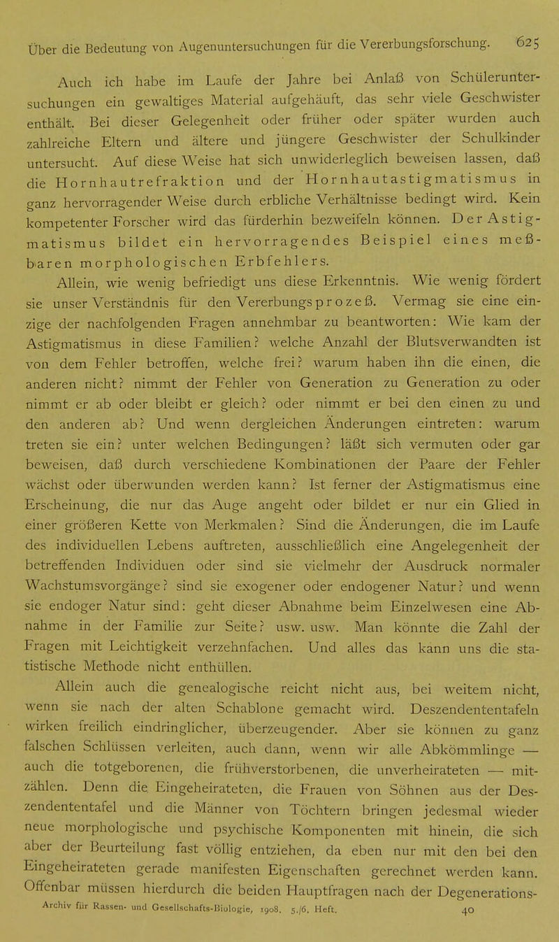 Auch ich habe im Laufe der Jahre bei Anlaß von Schülerunter- suchungen ein gewaltiges Material aufgehäuft, das sehr viele Geschwister enthält. Bei dieser Gelegenheit oder früher oder später wurden auch zahlreiche Eltern und ältere und jüngere Geschwister der Schulkinder untersucht. Auf diese Weise hat sich unwiderleglich beweisen lassen, daß die Hornhautrefraktion und der Hornhautastigmatismus in ganz hervorragender Weise durch erbliche Verhältnisse bedingt wird. Kein kompetenter Forscher wird das fürderhin bezweifeln können. Der Astig- matismus bildet ein hervorragendes Beispiel eines meß- baren morphologischen Erbfehlers. Allein, wie wenig befriedigt uns diese Erkenntnis. Wie wenig fördert sie unser Verständnis für den Vererbungs p r o z e ß. Vermag sie eine ein- zige der nachfolgenden Fragen annehmbar zu beantworten: Wie kam der Astigmatismus in diese Familien? welche Anzahl der Blutsverwandten ist von dem Fehler betroffen, welche frei? warum haben ihn die einen, die anderen nicht? nimmt der Fehler von Generation zu Generation zu oder nimmt er ab oder bleibt er gleich? oder nimmt er bei den einen zu und den anderen ab? Und wenn dergleichen Änderungen eintreten: warum treten sie ein? unter welchen Bedingungen? läßt sich vermuten oder gar beweisen, daß durch verschiedene Kombinationen der Paare der Fehler wächst oder überwunden werden kann? Ist ferner der Astigmatismus eine Erscheinung, die nur das Auge angeht oder bildet er nur ein Glied in einer größeren Kette von Merkmalen ? Sind die Änderungen, die im Laufe des individuellen Lebens auftreten, ausschließlich eine Angelegenheit der betreffenden Individuen oder sind sie vielmehr der Ausdruck normaler Wachstumsvorgänge? sind sie exogener oder endogener Natur? und wenn sie endoger Natur sind: geht dieser Abnahme beim Einzelwesen eine Ab- nahme in der Familie zur Seite? usw. usw. Man könnte die Zahl der Fragen mit Leichtigkeit verzehnfachen. Und alles das kann uns die sta- tistische Methode nicht enthüllen. Allein auch die genealogische reicht nicht aus, bei weitem nicht, wenn sie nach der alten Schablone gemacht wird. Deszendententafeln wirken freilich eindringlicher, überzeugender. Aber sie können zu ganz falschen Schlüssen verleiten, auch dann, wenn wir alle Abkömmlinge — auch die totgeborenen, die frühverstorbenen, die unverheirateten — mit- zählen. Denn die Eingeheirateten, die Frauen von Söhnen aus der Des- zendententafel und die Männer von Töchtern bringen jedesmal wieder neue morphologische und psychische Komponenten mit hinein, die sich aber der Beurteilung fast völlig entziehen, da eben nur mit den bei den Eingeheirateten gerade manifesten Eigenschaften gerechnet werden kann. Offenbar müssen hierdurch die beiden Hauptfragen nach der Degenerations- Archiv für Rassen- und Gesellschafts-Biologie, 1908. 5./6. Heft. 40