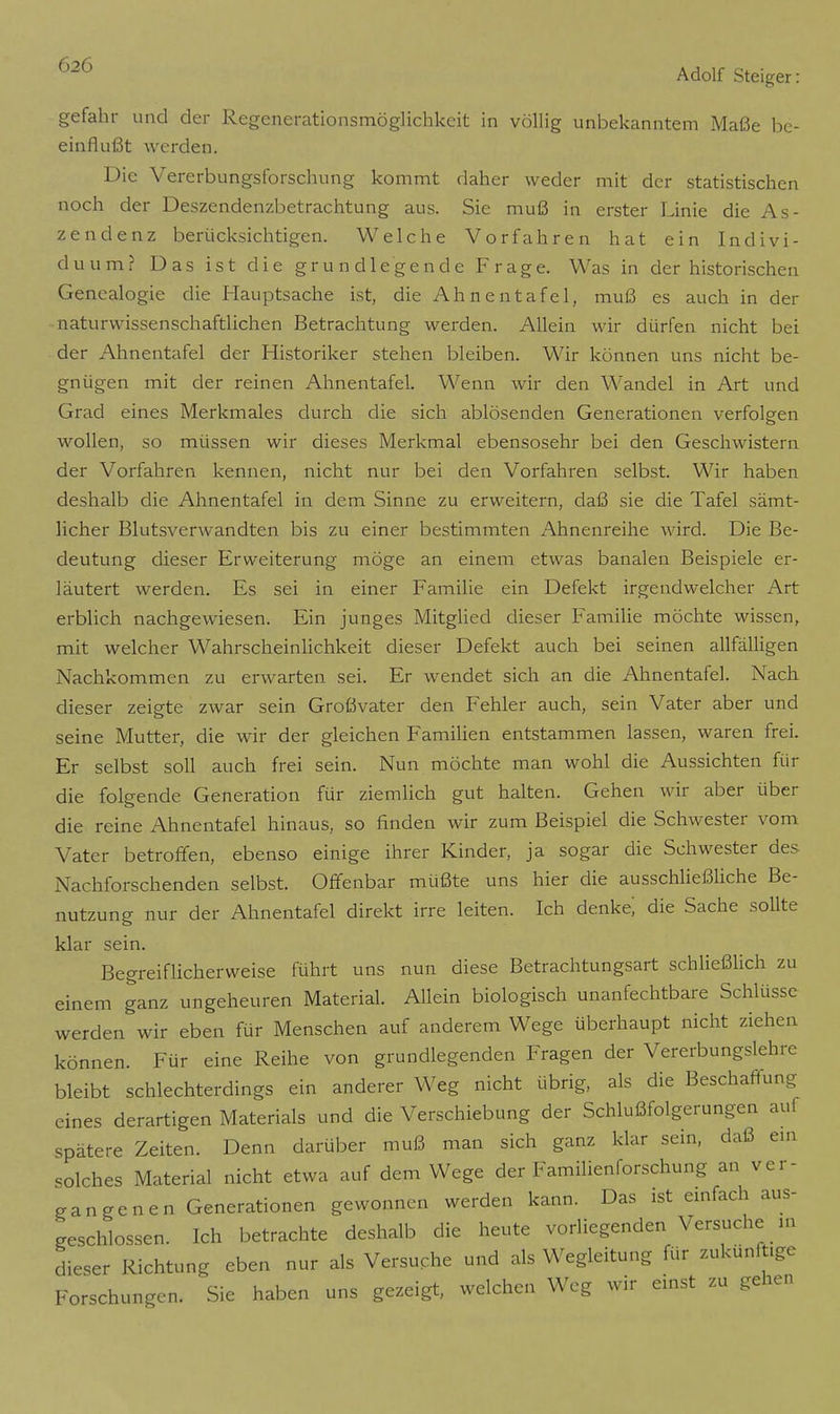 gefahr und der Regenerationsmöglichkeit in völlig unbekanntem Maße be- einflußt werden. Die Vererbungsforschung kommt daher weder mit der statistischen noch der Deszendenzbetrachtung aus. Sie muß in erster Linie die As- zendenz berücksichtigen. Welche Vorfahren hat ein Indivi- duum? Das ist die grundlegende Frage. Was in der historischen Genealogie die Hauptsache ist, die Ahnentafel, muß es auch in der naturwissenschaftlichen Betrachtung werden. Allein wir dürfen nicht bei der Ahnentafel der Historiker stehen bleiben. Wir können uns nicht be- gnügen mit der reinen Ahnentafel. Wenn wir den Wandel in Art und Grad eines Merkmales durch die sich ablösenden Generationen verfolgen O wollen, so müssen wir dieses Merkmal ebensosehr bei den Geschwistern der Vorfahren kennen, nicht nur bei den Vorfahren selbst. Wir haben deshalb die Ahnentafel in dem Sinne zu erweitern, daß sie die Tafel sämt- licher Blutsverwandten bis zu einer bestimmten Ahnenreihe wird. Die Be- deutung dieser Erweiterung möge an einem etwas banalen Beispiele er- läutert werden. Es sei in einer Familie ein Defekt irgendwelcher Art erblich nachgewiesen. Ein junges Mitglied dieser Familie möchte wissen, mit welcher Wahrscheinlichkeit dieser Defekt auch bei seinen allfälligen Nachkommen zu erwarten sei. Er wendet sich an die Ahnentafel. Nach dieser zeigte zwar sein Großvater den Fehler auch, sein Vater aber und seine Mutter, die wir der gleichen Familien entstammen lassen, waren frei. Er selbst soll auch frei sein. Nun möchte man wohl die Aussichten für die folgende Generation für ziemlich gut halten. Gehen wir aber über die reine Ahnentafel hinaus, so finden wir zum Beispiel die Schwester vom Vater betroffen, ebenso einige ihrer Kinder, ja sogar die Schwester des Nachforschenden selbst. Offenbar müßte uns hier die ausschließliche Be- nutzung nur der Ahnentafel direkt irre leiten. Ich denke; die Sache sollte klar sein. Begreiflicherweise führt uns nun diese Betrachtungsart schließlich zu einem ganz ungeheuren Material. Allein biologisch unanfechtbare Schlüsse werden wir eben für Menschen auf anderem Wege überhaupt nicht ziehen können. Für eine Reihe von grundlegenden Fragen der Vererbungslehre bleibt schlechterdings ein anderer Weg nicht übrig, als die Beschaffung eines derartigen Materials und die Verschiebung der Schlußfolgerungen auf spätere Zeiten. Denn darüber muß man sich ganz klar sein, daß ein solches Material nicht etwa auf dem Wege der Familienforschung an ver- gangenen Generationen gewonnen werden kann. Das ist einfach aus- geschlossen. Ich betrachte deshalb die heute vorliegenden Versuche in dieser Richtung eben nur als Versuche und als Wegleitung für zukünftige Forschungen. Sie haben uns gezeigt, welchen Weg wir einst zu gehen