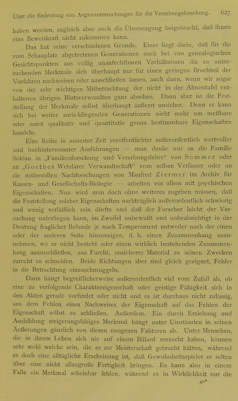 haben werden, zugleich aber auch die Überzeugung beigebracht, daß ihnen eine Beweiskraft nicht zukommen kann. Das hat seine verschiedenen Gründe. Einer liegt darin, daß für die vom Schauplatz abgetretenen Generationen auch bei von genealogischen Gesichtspunkten aus völlig unanfechtbaren Verhältnissen die zu unter- suchenden Merkmale sich überhaupt nur für einen geringen Bruchteil der Vorfahren nachweisen oder ausschließen lassen, auch dann, wenn wir sogar von der sehr wichtigen Mitbetrachtung der nicht in der Ahnentafel ent- haltenen übrigen Blutsverwandten ganz absehen. Dann aber ist die Fest- stellung der Merkmale selbst überhaupt äußerst unsicher. Denn es kann sich bei weiter zurückliegenden Generationen nicht mehr um meßbare oder sonst qualitativ und quantitativ genau bestimmbare Eigenschaften handeln. Eine Reihe in neuester Zeit veröffentlichter außerordentlich wertvoller und hochinteressanter Ausführungen — man denke nur an die Familie Soldan in „Familienforschung und Vererbungslehre von Sommer oder an „Goethes Wetzlarer Verwandtschaft vom selben Verfasser oder an die mühevollen Nachforschungen von Manfred Ziermer im Archiv für Rassen- und Gesellschafts-Biologie arbeiten vor allem mit psychischen Eigenschaften. Nun wird man doch ohne weiteres zugeben müssen, daß die Feststellung solcher Eigenschaften nachträglich außerordentlich schwierig und wenig verläßlich sein dürfte und daß der Forscher leicht der Ver- suchung unterliegen kann, im Zweifel unbewußt und unbeabsichtigt in der Deutung fraglicher Befunde je nach Temperament entweder nach der einen oder der anderen Seite hinzuneigen, d. h. einen Zusammenhang anzu- nehmen, wo er nicht besteht oder einen wirklich bestehenden Zusammen- hang auszuschließen, aus Furcht, unsicheres Material zu seinen Zwecken zurecht zu schneiden. Beide Richtungen aber sind gleich geeignet, Fehler in die Betrachtung einzuschmuggeln. Dann hängt begreiflicherweise außerordentlich viel vom Zufall ab, ob eine zu verfolgende Charaktereigenschaft oder geistige Fähigkeit sich in den Akten gerade vorfindet oder nicht und es ist durchaus nicht zulässig, aus dem Fehlen eines Nachweises der Eigenschaft auf das Fehlen der Eigenschaft selbst zu schließen. Außerdem. Ein durch Erziehung und Ausbildung steigerungsfähiges Merkmal hängt unter Umständen in seinen Äußerungen gänzlich von diesen exogenen Faktoren ab. Unter Menschen, die in ihrem Leben sich nie auf einem Billard versucht haben, können sehr wohl welche sein, die es zur Meisterschaft gebracht hätten, während es doch eine alltägliche Erscheinung ist, daß Gcwohnheitsspieler es selten über eine nicht allzugroße Fertigkeit bringen. Es kann also in einem Falle ein Merkmal scheinbar fehlen, während es in Wirklichkeit nur die