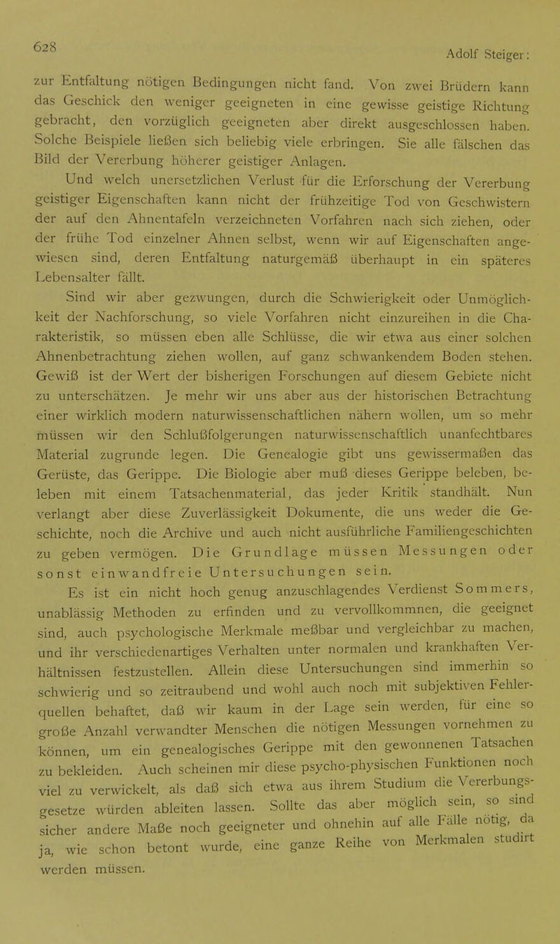 zur Entfaltung nötigen Bedingungen nicht fand. Von zwei Brüdern kann das Geschick den weniger geeigneten in eine gewisse geistige Richtung gebracht, den vorzüglich geeigneten aber direkt ausgeschlossen haben. Solche Beispiele ließen sich beliebig viele erbringen. Sie alle fälschen das Bild der Vererbung höherer geistiger Anlagen. Und welch unersetzlichen Verlust für die Erforschung der Vererbung geistiger Eigenschaften kann nicht der frühzeitige Tod von Geschwistern der auf den Ahnentafeln verzeichneten Vorfahren nach sich ziehen, oder der frühe Tod einzelner Ahnen selbst, wenn wir auf Eigenschaften ange- wiesen sind, deren Entfaltung naturgemäß überhaupt in ein späteres Lebensalter fällt. Sind wir aber gezwungen, durch die Schwierigkeit oder Unmöglich- keit der Nachforschung, so viele Vorfahren nicht einzureihen in die Cha- rakteristik, so müssen eben alle Schlüsse, die wir etwa aus einer solchen Ahnenbetrachtung ziehen wollen, auf ganz schwankendem Boden stehen. Gewiß ist der Wert der bisherigen Forschungen auf diesem Gebiete nicht zu unterschätzen. Je mehr wir uns aber aus der historischen Betrachtung einer wirklich modern naturwissenschaftlichen nähern wollen, um so mehr müssen wir den Schlußfolgerungen naturwissenschaftlich unanfechtbares Material zugrunde legen. Die Genealogie gibt uns gewissermaßen das Gerüste, das Gerippe. Die Biologie aber muß dieses Gerippe beleben, be- leben mit einem Tatsachenmaterial, das jeder Kritik standhält. Nun verlangt aber diese Zuverlässigkeit Dokumente, die uns weder die Ge- schichte, noch die Archive und auch nicht ausführliche Familiengeschichten zu geben vermögen. Die Grundlage müssen Messungen oder sonst einwandfreie Untersuchungen sein. Es ist ein nicht hoch genug anzuschlagendes Verdienst Sommers, unablässig Methoden zu erfinden und zu vervollkommnen, die geeignet sind, auch psychologische Merkmale meßbar und vergleichbar zu machen, und ihr verschiedenartiges Verhalten unter normalen und krankhaften Ver- hältnissen festzustellen. Allein diese Untersuchungen sind immerhin so schwierig und so zeitraubend und wohl auch noch mit subjektiven Fehler- quellen behaftet, daß wir kaum in der Lage sein werden, für eine so große Anzahl verwandter Menschen die nötigen Messungen vornehmen zu können, um ein genealogisches Gerippe mit den gewonnenen Tatsachen zu bekleiden. Auch scheinen mir diese psycho-physischen Funktionen noch viel zu verwickelt, als daß sich etwa aus ihrem Studium die Vererbungs- gesetze würden ableiten lassen. Sollte das aber möglich sein, so sind sicher andere Maße noch geeigneter und ohnehin auf alle Fälle notig da ja, wie schon betont wurde, eine ganze Reihe von Merkmalen studirt werden müssen.