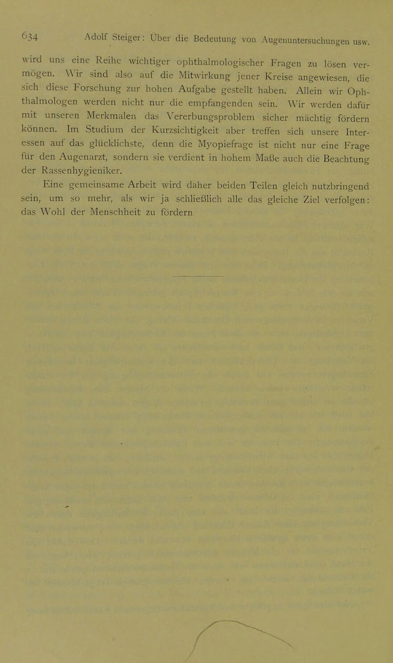 wird uns eine Reihe wichtiger ophthalmologischer Fragen zu lösen ver- mögen. Wir sind also auf die Mitwirkung jener Kreise angewiesen, die sich diese Forschung zur hohen Aufgabe gestellt haben. Allein wir Oph- thalmologen werden nicht nur die empfangenden sein. Wir werden dafür mit unseren Merkmalen das Vererbungsproblem sicher mächtig fördern können. Im Studium der Kurzsichtigkeit aber treffen sich unsere Inter- essen auf das glücklichste, denn die Myopiefrage ist nicht nur eine Frage für den Augenarzt, sondern sie verdient in hohem Maße auch die Beachtung der Rassenhygieniker. Eine gemeinsame Arbeit wird daher beiden Teilen gleich nutzbringend sein, um so mehr, als wir ja schließlich alle das gleiche Ziel verfolgen: das Wohl der Menschheit zu fördern