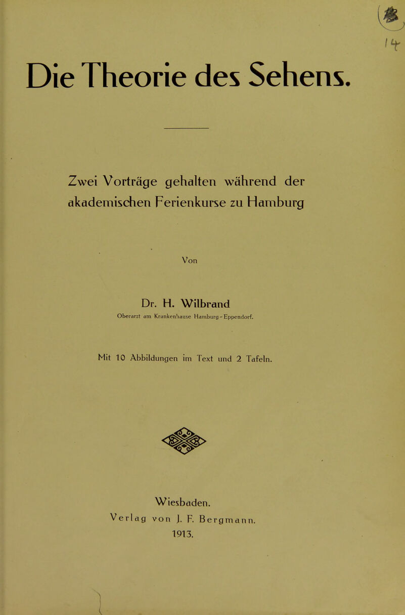 Die Theorie des Sehens. Zwei Vorträge gehalten während der akademischen Ferienkurse zu Hamburg Von Dr. H. Wilbrand Oberarzt am Krankenhause Hamburg - Eppendorf. Mit 10 Abbildungen im Text und 2 Tafeln. Wiesbaden. Verlag von ]. F. Bergmann. 1913.