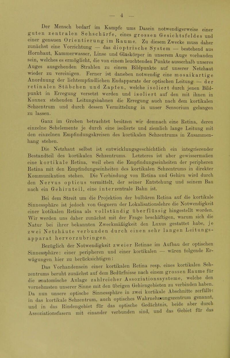 Der Mensch bedarf im Kampfe ums Dasein notwendigerweise einer guten zentralen Sehschärfe, eines grossen Gesichtsfeldes und einer genauen Orientierung im Räume. Zu diesem Zwecke muss daher zunächst eme Vorrichtung - das diop tri sehe System — bestehend aus Hornhaut, Kammerwasser, Linse und Glaskörper in unserem Auge vorhanden sein, welches es ermöghcht, die von einem leuchtenden Punkte ausserhalb unseres Auges ausgehenden Strahlen zu einem Bildpunkte auf unserer Netzhaut wieder zu vereinigen. Ferner ist daneben notwendig eine mosaikartige Anordnung der lichtempfindlichen Endapparate der optischen Leitung — der retinalen Stäbchen und Zapfen, welche isoliert durch jenen Bild- punkt in Erregung versetzt werden und isoliert auf den mit ihnen in Konnex stehenden Leitungsbahnen die Erregung auch nach dem kortikalen Sehzentrum und durch dessen Vermittelung in unser Sensorium gelangen zu lassen. Ganz im Groben betrachtet besitzen wir demnach eine Retina, deren einzelne Sehelemente je durch eine isolierte und ziemlich lange Leitung mit den einzelnen Erapfindungskreisen des kortikalen Sehzentrums in Zusammen- hang stehen. Die Netzhaut selbst ist entwicklungsgeschichtlich ein integrierender Bestandteil des kortikalen Sehzentrums. Letzteres ist aber gewissermaßen eine kortikale Retina, weil eben die Empfindungseinheiten der peripheren Retina mit den Empfindungseinheiten des kortikalen Sehzentrums in direkter Kommunikation stehen. Die Verbindung von Retina und Gehirn wird durch den Nervus opticus vermittelt, der seiner Entstehung und seinem Bau nach ein Gehirnteil, eine interzentrale Bahn ist. Bei dem Streit um die Projektion der bulbären Retina auf die kortikale Sinnessphäre ist jedoch von Gegnern der Lokalisationslehre die Notwendigkeit einer kotikalen Retina als vollständig überflüssig hingestellt worden. Wir werden uns daher zunächst mit der Frage beschäftigen, warum sich die Natur bei ihrer bekannten Zweckmäßigkeit den Luxus gestattet habe, je zwei Netzhäute verbunden durch einen sehr langen Leitungs- apparat hervorzubringen. Bezüglich der Notwendigkeit zweier Retinae im Aufbau der optischen Sinnes^häre: einer peripheren und einer kortikalen — wären folgende Er- wägungen hier zu berücksichtigen: Das Vorhandensein einer kortikalen Retina resp. eines kortikalen Seh- zentrums beruht zunächst auf dem Bedürfnisse nach einem grossen Räume für die OTiatomische Anlage zahlreicher Assoziationssysteme, welche den vornehmsten unserer Sinne mit den übrigen Gebirngebieten zu verbinden haben. Da nun unsere optische Sinnessphäre in zwei kortikale Abschnitte zerfallt-: in das kortikale Sehzentrum, auch optisches Wahrnehmungszentrum genannt, und in das Rindengebiet für das optische Gedächtnis, beide aber durch Assoziationsfasern mit einander verbunden sind, und das Gebiet für das