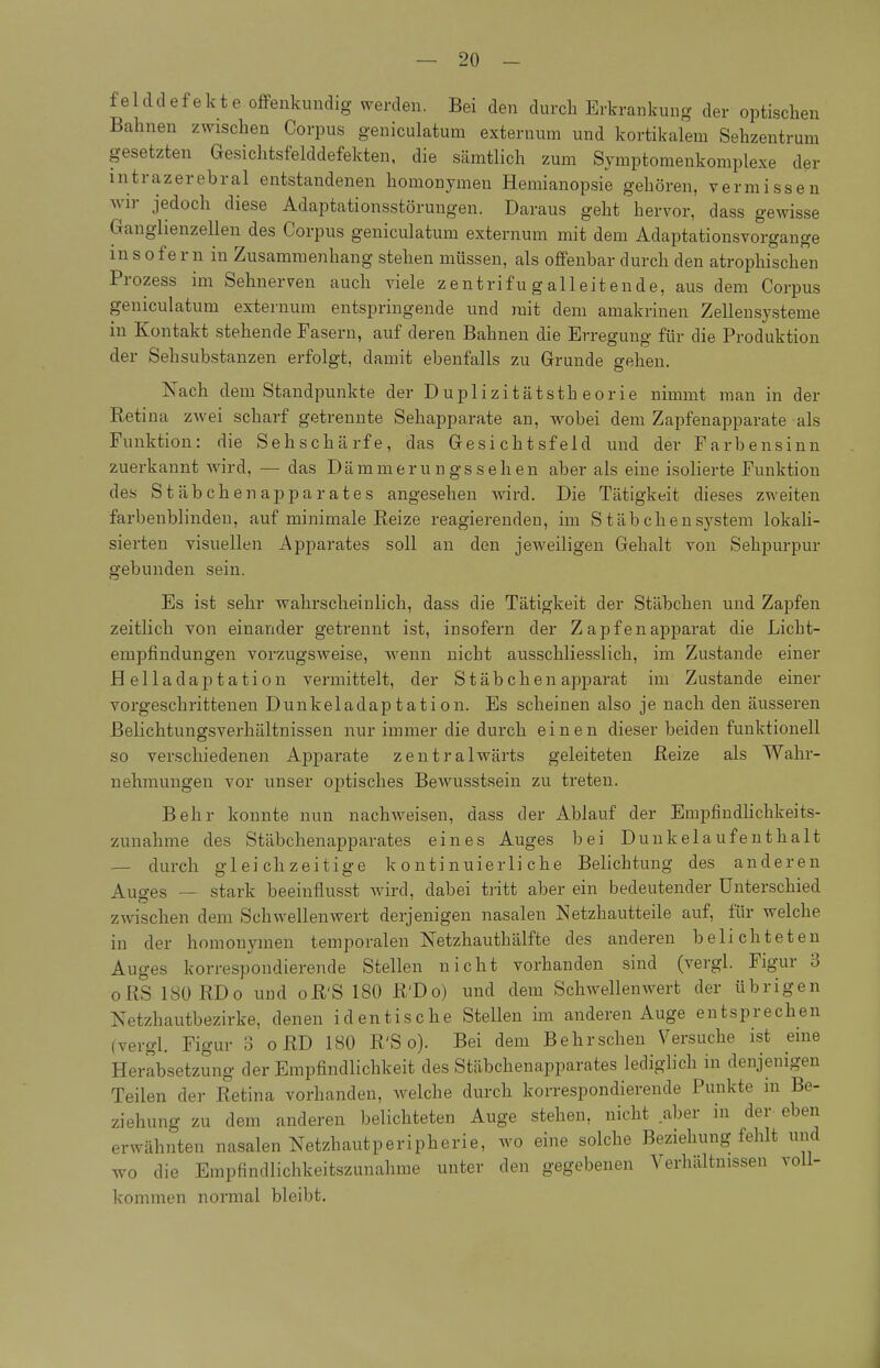 f e 1 dd ef ek t e offenkundig werden. Bei den durch Erkrankung der optischen Bahnen zwischen Corpus geniculatum externum und kortikalem Sehzentrum gesetzten Gesichtsfelddefekten, die sämtlich zum Symptomenkomplexe der intrazerebral entstandenen homonymen Hemianopsie gehören, vermissen wir jedoch diese Adaptationsstörungen. Daraus geht hervor, dass gewisse Ganglienzellen des Corpus geniculatum externum mit dem Adaptationsvorgange m s ofer n in Zusammenhang stehen müssen, als offenbar durch den atrophischen Prozess im Sehnerven auch viele zentrifugalleitende, aus dem Corpus geniculatum externum entspringende und mit dem amakrinen Zellensysteme in Kontakt stehende Fasern, auf deren Bahnen die Erregung für die Produktion der Sehsubstanzen erfolgt, damit ebenfalls zu Grunde gehen. Nach dem Standpunkte der Duplizitätstheorie nimmt man in der Retina ZAvei scharf getrennte Sehapparate an, wobei dem Zapfenapparate als Funktion: die Sehschärfe, das Gesichtsfeld und der Farbensinn zuerkannt wird, — das Dämmerungssehen aber als eine isolierte Funktion des Stäbchenapparates angesehen wird. Die Tätigkeit dieses zweiten farbenblinden, auf minimale Reize reagierenden, im Stäbchensystem lokali- sierten visuellen Apparates soll an den jeweiligen Gehalt von Sehpurpur gebunden sein. Es ist sehr wahrscheinlich, dass die Tätigkeit der Stäbchen und Zapfen zeitlich von einander getrennt ist, insofern der Z ap f e n apparat die Licht- empfindungen vorzugsweise, wenn nicht ausschliesslich, im Zustande einer Helladaptation vermittelt, der Stäbchen apparat im Zustande einer vorgeschrittenen Dunkeladaptation. Es scheinen also je nach den äusseren ßelichtungsverhältnissen nur immer die durch einen dieser beiden funktionell so verschiedenen Apparate zeutralwärts geleiteten Reize als Wahr- nehmungen vor unser optisches Bewusstsein zu treten. Behr konnte nun nachweisen, dass der Ablauf der EmpfindHchkeits- zunahme des Stäbchenapparates eines Auges bei Dunkel auf enthalt — durch gleichzeitige kontinuierliche Belichtung des anderen Auges ~ stark beeiuflusst Avird, dabei tritt aber ein bedeutender Unterschied zwischen dem Schwellenv^ert derjenigen nasalen Netzhautteile auf, für welche in der homonymen temporalen Netzhauthälfte des anderen belichteten Auges korrespondierende Stellen nicht vorhanden sind (vergl. Figur 3 oRS 180 RDo und oR'S 180 R'Do) und dem Schwellenwert der übrigen Netzhautbezirke, denen identische Stellen im anderen Auge entsprechen (vergl. Figur 3 o RD 180 R'S o). Bei dem Behr sehen Versuche ist eine Herabsetzung der Empfindlichkeit des Stäbchenapparates lediglich in denjenigen Teilen der Retina vorhanden, welche durch korrespondierende Punkte in Be- ziehung zu dem anderen belichteten Auge stehen, nicht aber in der eben erwähnten nasalen Netzhautperipherie, wo eine solche Beziehung fehlt und wo die Empfindlichkeitszunahme unter den gegebenen Verhältnissen voll- kommen normal bleibt.