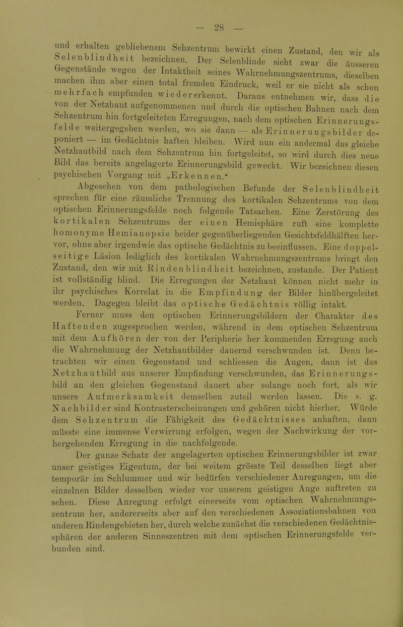 und erhalten gebliebenem Sebzentrum bewirkt einen Zustand, den wir ah Selenbhndheit bezeichnen. Der Selenblinde sieht zwar die äusseren Gegenstande wegen der Intaktheit seines Wahrnehmungszentrums, dieselben machen ihm aber einen total fremden Eindruck, weil er sie nicht als schon mehrfach empfunden wiedererkennt. Daraus entnehmen wir, dass die von der Ts etzhaut aufgenommenen und durch die optischen Bahnen nach dem hehzentrum hin fortgeleiteten Erregungen, nach dem optischen Erinnerungs- felde Aveitergegeben werden, wo sie dann — als Erinnerungsbilder de- poniert — im Gedächtnis haften bleiben. Wird nun ein andermal das gleiche Netzhautbild nach dem Sehzentrum hin fortgeleitet, so wird durch dies neue Bild das bereits angelagerte Erinnerungsbild geweckt. Wir bezeichnen diesen psychischen Vorgang mit „Erkennen. Abgesehen von dem pathologischen Befunde der Selenblindheit sprechen für eine räumliche Trennung des kortikalen Sehzentrums von dem optischen Erinnerungsfelde noch folgende Tatsachen. Eine Zerstörung des kortikalen Sehzentrums der einen Hemisphäre ruft eine komplette homonyme Hemianopsie beider gegenüberliegenden Gesichtsfeldhälften her- vor, ohne aber irgendwie das optische Gedächtnis zu beeinflussen. Eine doppel- seitige Läsion lediglich des kortikalen Wahrnehmungszentrums bringt den Zustand, den wir mit Rin den blind heit bezeichnen, zustande. Der Patient ist vollständig blind. Die Erregungen der Netzhaut können nicht mehr in ihr psychisches Korrelat in die Empfindung der Bilder hinübergeleitet werden. Dagegen bleibt das optische Gedächtnis völlig intakt. Ferner muss den optischen Erinnerungsbildern der Charakter des Haftenden zugesprochen werden, während in dem optischen Sehzentrum mit dem Aufhören der von der Peripherie her kommenden Erregung auch die Wahrnehmung der Netzhautbilder dauernd verschwunden ist. Denn be- trachten wir einen Gegenstand und schliessen die Augen, dann ist das Netzhautbild aus unserer Empfindung verschwunden, das Erinnerungs- bild an den gleichen Gegenstand dauei^t aber solange noch fort, als wir unsere Aufmerksamkeit demselben zuteil werden lassen. Die s. g. Nachbilder sind Kontrasterscheinungen und gehöi*en nicht hierher. Würde dem Seh Zentrum die Fähigkeit des Gedächtnisses anhaften, dann müsste eine immense Verwirrung erfolgen, wegen der Nachwirkung der vor- hergehenden Erregung in die nachfolgende. Der ganze Schatz der angelagerten optischen Erinnerungsbilder ist zwar unser geistiges Eigentum, der bei weitem grösste Teil desselben liegt aber temporär im Schlummer und wir bedürfen verschiedener Anregungen, um die einzelnen Bilder desselben wieder vor unserem geistigen Auge auftreten zu sehen. Diese Anregung erfolgt einerseits vom optischen Wahrnehmungs- zentrum her, andererseits aber auf den verschiedenen Assoziationsbahnen von anderen Rindengebieten her, durch welche zunächst die verschiedenen Gedächtnis- sphären der anderen Sinneszentren mit dem optischen Erinnerungsfelde ver- bunden sind.