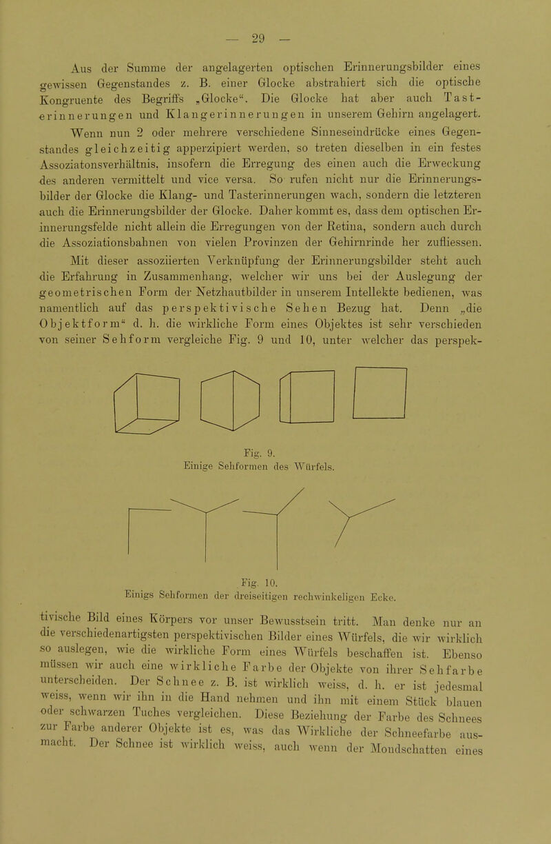 Aus der Summe der angelagerten optischen Erinnerungsbilder eines o-ewissen Gegenstandes z. B. einer Glocke abstrahiert sich die optische Kongruente des Begriffs „Glocke. Die Glocke hat aber auch Tast- «rinnerungen und Klangerinuerungen in unserem Gehirn angelagert. Wenn nun 2 oder mehrere verschiedene Sinneseindrücke eines Gegen- standes gleichzeitig apperzipiert werden, so treten dieselben in ein festes Assoziatonsverhältnis, insofern die Erregung des einen auch die Erweckung des anderen vermittelt und vice versa. So rufen nicht nur die Erinnerungs- bilder der Glocke die Klang- und Tasterinnerungen wach, sondern die letzteren auch die Erinnerungsbilder der Glocke. Daher kommt es, dass dem optischen Er- innerungsfelde nicht allein die Erregungen von der Retina, sondern auch durch die Assoziationsbahnen von vielen Provinzen der Gehirnrinde her zufliessen. Mit dieser assoziierten Verknüpfung der Erinnerungsbilder steht auch •die Erfahrung in Zusammenhang, welcher wir uns bei der Auslegung der geometrischen Form der Netzhautbilder in unserem Intellekte bedienen, was namentlich auf das perspektivische Sehen Bezug hat. Denn „die Objekt form d. h. die wirkliche Form eines Objektes ist sehr verschieden von seiner Sehform vergleiche Fig. 9 und 10, unter Avelcher das perspek- Fig. 9. Einige Sehformen des Würfels. Fig. 10. Einigs Sehformen der dreiseitigen recliAvinkeligen Ecke. tivische Bild eines Körpers vor unser Bewusstsein tritt. Man denke nur an die verschiedenartigsten perspektivischen Bilder eines Würfels, die wir wirklich so auslegen, wie die wirkliche Form eines Würfels beschaffen ist. Ebenso müssen wir auch eine wirkliche Farbe der Objekte von ihrer Sehfarbe unterscheiden. Der Schnee z. B. ist wirklich weiss, d. h. er ist jedesmal weiss, wenn wir ihn in die Hand nehmen und ihn mit einem Stück blauen oder schwarzen Tuches vergleichen. Diese Beziehung der Farbe des Schnees zur Farbe anderer Objekte ist es, was das Wirkliche der Schneefarbe aus- macht. Der Schnee ist wirklich weiss, auch wenn der Mondschatten eines