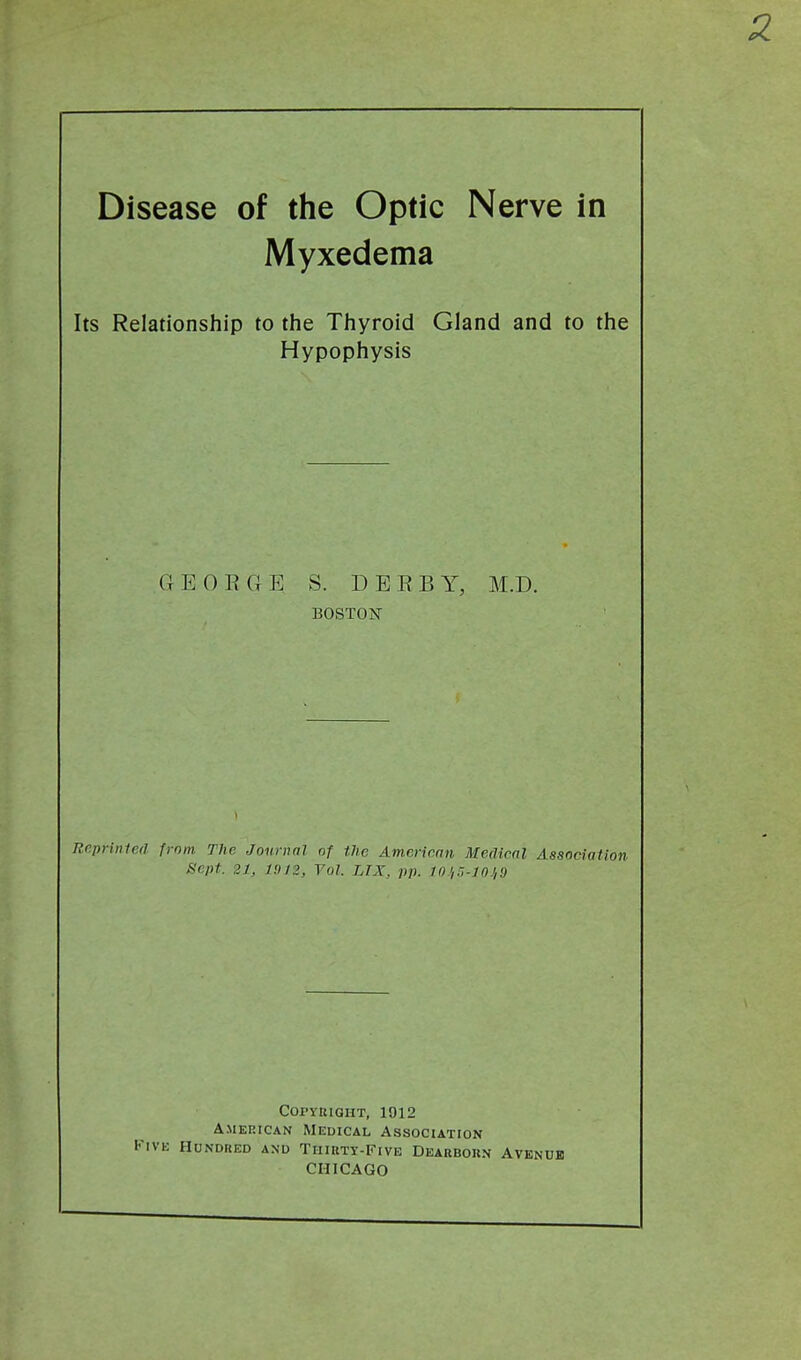 Disease of the Optic Nerve in Myxedema Its Relationship to the Thyroid Gland and to the Hypophysis GEOEGE S. DEEBY, M.D. BOSTOiSr 1 Reprinled from The Journal of the American Medical Associati, Sept. 21, J!)/2, Vol LTX, pp. 10l,r,-in.i,9 COPYKIOHT, 1912 AMERICAN Medical Association Five Hundred and Tiiikty-Five Deakbokn Avkndk CHICAGO