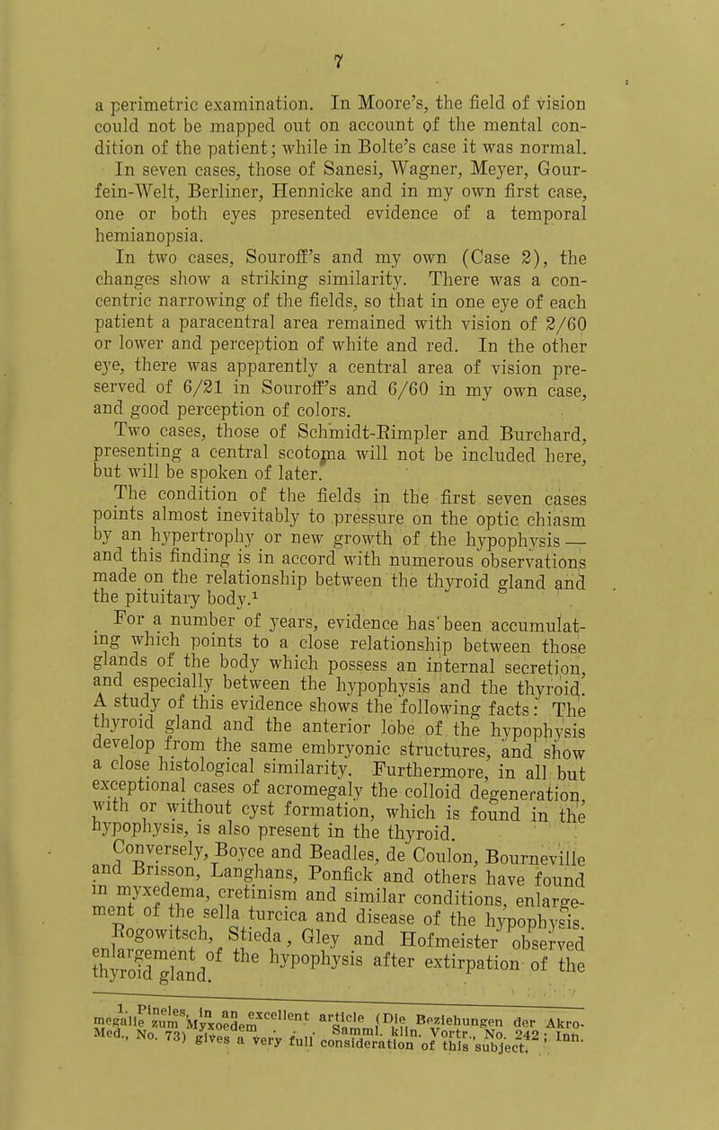 a perimetric examination. In Moore's, the field of vision could not be mapped out on account of the mental con- dition of the patient; while in Bolte's case it was normal. In seven cases, those of Sanesi, Wagner, Meyer, Gour- fein-Welt, Berliner, Hennicke and in my own first case, one or both eyes presented evidence of a temporal hemianopsia. In two cases, Souroff's and my own (Case 2), the changes show a striking similarity. There was a con- centric narrowing of the fields, so that in one eye of each patient a paracentral area remained with vision of 3/60 or lower and perception of white and red. In the other eye, there was apparently a central area of vision pre- served of 6/21 in Souroff's and 6/60 in my own case, and good perception of colors. Two cases, those of Schmidt-Eimpler and Burchard, presenting a central scotojna will not be included here, but will be spoken of later. The condition of the fields in the first seven cases points almost inevitably to pressure on the optic chiasm by an hypertrophy or new growth of the hypophvsis— and this finding is in accord with numerous observations made on the relationship between the thyroid gland and the pituitary body.^ For a number of years, evidence has'been accumulat- ing which points to a close relationship between those glands of the body which possess an internal secretion and especially between the hypophysis and the thyroid' A study of this evidence shows the following facts • The thyroid gland and the anterior lobe of the hypophysis develop from the same embryonic structures, and show a close histological similarity. Furthermore, in all but exceptional cases of acromegaly the colloid degeneration with or without cyst formation, which is found in the hypophysis, is also present in the thyroid Conversely, Boyce and Beadles, de Coulon, Bourneville and Brisson, Langhans, Ponfick and others have found 'ZZ^'^fT^' cretinism and similar conditions, enlarge- ment of the sella urcica and disease of the hypophysis. Rogowitsch, Stieda, Gley and Hofmeister observed thtXgland?' ''''' extirpation-of Ihe Med.. No. 73) /ivesTvery full co'nSr'aZ o7?i;*,^s-'su'J,%c?'=