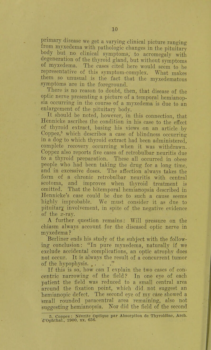 primary disease we get a varying clinical picture ranging from myxedema with pathologic changes in the pituitary body but no clinical symptoms, to acromegaly with degeneration of the thyroid gland, but without symptoms of myxedema. The cases cited here would seem to be representative of this symptom-complex. What makes them so unusual is the fact that the myxedematous symptoms are in the foreground. There is no reason to doubt, then, that disease of the optic nerve presenting a picture of a temporal hemianop- sia occurring in the course of a myxedema is due to an enlargement of the pituitary body. It should be noted, however, in this connection, that Hennicke ascribes the condition in his case to the effect of thyroid extract, basing his views on an article by Coppez,^ which describes a case of blindness occurring in a dog to which thyroid extract had been administered, complete recovery occurring when it was withdrawn. Coppez also reports five cases of retrobulbar neuritis due to a thyroid preparation. These all occurred in obese people who had been taking the drug for a long time, and in excessive doses. The affection always takes the form of a chronic retrobulbar neuritis with central scotoma, and improves when thyroid treatment is omitted. That the bitemporal hemianopsia described in Hennicke's case could be due to such a cause seems highly improbable. We must consider it as due to pituitarj^ involvement, in spite of the negative evidence of the .T-ray. A further question remains: Will pressure on the chiasm always account for the diseased optic nerve in myxedema ? Berliner ends his study of the subject with the follow- ing conclusion: In pure myxedema, naturally if we exclude accidental complications, an optic atrophy does not occur. It is always the result of a concurrent tumor of the hypophysis. ,. . . If this is so, how can I explain the two cases of con- centric narrowing of the field? In one eye of each patient the field was reduced to a small central area around the fixation point, which did not suggest an hemianopic defect. The second eye of my case showed a small rounded paracentral area remaining, also not suggesting hemianopsia. Nor did the field of the second 5. Coppe!5: N^vrlte Optique par Absorption de Thyroldinc, Arch. d'Opiithal., 1900, xx, 650.