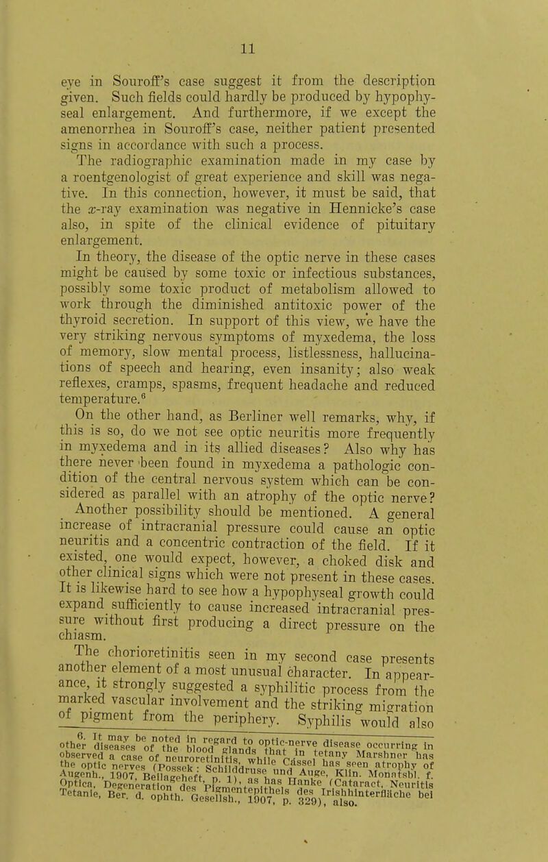 eye in Souroff's case suggest it from the description given. Such fields could hardly be produced by hypophy- seal enlargement. And furthermore, if we except the amenorrhea in Sourotf's case, neither patient presented signs in accordance with such a process. The radiographic examination made in my case by a roentgenologist of great experience and skill was nega- tive. In this connection, however, it must be said, that the a;-ray examination was negative in Hennicke's case also, in spite of the clinical evidence of pituitary enlargement. In theory, the disease of the optic nerve in these cases might be caused by some toxic or infectious substances, possibly some toxic product of metabolism allowed to work through the diminished antitoxic power of the thyroid secretion. In support of this view, we have the very striking nervous symptoms of myxedema, the loss of memory, slow mental process, listlessness, hallucina- tions of speech and hearing, even insanity; also weak reflexes, cramps, spasms, frequent headache and reduced temperature.'' On the other hand, as Berliner well remarks, why, if this is so, do we not see optic neuritis more frequently in myxedema and in its allied diseases? Also why has there never been found in myxedema a pathologic con- dition of the central nervous system which can be con- sidered as parallel with an atrophy of the optic nerve? Another possibility should be mentioned. A general increase of intracranial pressure could cause an optic neuritis and a concentric contraction of the field. If it existed, one would expect, however, a choked disk and other clinical signs which were not present in these eases. It IS likewise hard to see how a hypophyseal growth could expand sufficiently to cause increased intracranial pres- sure without first producing a direct pressure on the chiasm. The chorioretinitis seen in my second case presents another element of a most unusual character. In appear- ance it strongly suggested a syphilitic process from the marked vascular involvement and the striking migration of pigment from the periphery. Syphilis woufd also other disea7es^orthe Wood^Hnn*^'' optic-nerve disease occrring in observeTrcnse of Xroretlnit f ^'^.^'^^^ Marshner h.is the optic nerves fPosspk- ^Phn^^^ ^^e atrophv of AugeAh., 1907 BellnlehefV n 1^ un*^ AiiRo, Klin. Monntsl^l. f. Optica. Degonemuo/'def Pi'^mont^nHh'^ ^Cataract. Neuritis Tetanie. Be^r. d. opZh'^GesefirflSlj^''^. tfo/^'a^lso!'''''''^'^