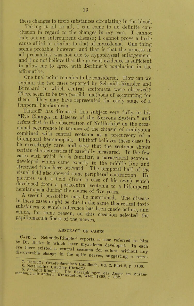 these changes to toxic substances circulating in the blood. Taking it all in all, I can come to no definite con- clusion in regard to the changes in my case, I cannot rule out an intercurrent disease; I cannot prove a toxic cause allied or similar to that of myxedema. One thing seems probable, however, and that is that the process in all probability was not due to hypophyseal enlargement, and I do not believe that the present evidence is sufficient to allow me to agree with Berliner's conclusion in the affirmative. One final point remains to be considered. How can we explain the two cases reported by Schmidt-Eimpler and Bvirchard in which central scotomata were observed? There seem to be two possible methods of accounting for them. They may have represented the early stage of a temporal hemianopsia. Ulithoff^ has discussed this subject very fully in his Eye Changes in Disease of the Nervous System, and refers first to the observation of ISTettleship^ on the occa- sional occurrence in tumors of the chiasm of amblyopia combined with central scotoma as a precursory of a bitemporal hemianopsia. Uhthoff believes these cases to be exceedingly rare, and says that the scotoma shows certain characteristics if carefully measured. In the few cases with which he is familiar, a paracentral scotoma developed which came exactly to the middle line and stretched from here outward. The temporal half of the visual field also showed some peripheral contraction He pictures such a field (from a case of his own) which developed from a paracentral scotoma to a bitemporal hemianopsia during the course of five years , A second possibility may be mentioned. ' The disease m these cases might be due to the same theoretical toxic eubstances to which reference has been made before and wJiich, for some reason, on this occasion selected the papillomacula fibers of the nerves. ^^^lectea ine ABSTRACT OF CASES by'^r Betk?'''t^rf\'' '''''''' ' ^^^^ t° I^i- evP . . '^^'^ myxedema developed. In each dCverabiri: ' ^^^ colors' without an^ l!!!!!!!^!!^;;^^^ nerves, suggesting a retro menhang mit anfen'Rrankheften!'w'^^i^^ ^usam-