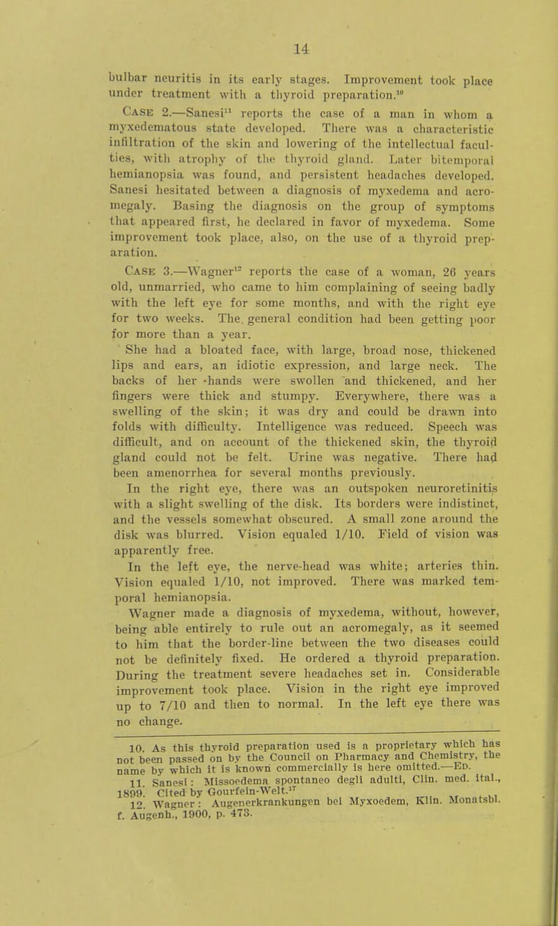 bulbar neuritis in its early stages. Improvement took place under treatment with a tliyroid preparation.' Case 2.—Sanesi reports the case of a man in whom a my.xedematous state developed. There Avas a characteristic infiltration of the skin and lowering of the intellectual facul- ties, witli atrophy of tlie thyroid gland. Later bitemporal hemianopsia was found, and persistent headaches developed. Sanesi hesitated between a diagnosis of myxedema and acro- megaly. Basing the diagnosis on the group of symptoms that appeared first, he declared in favor of myxedema. Some improvement took place, also, on the use of a thyroid prep- aration. Case 3.—Wagner'- reports the case of a woman, 26 years old, unmarried, who came to him complaining of seeing badly with the left eye for some months, and with the right eye for two weeks. The. general condition had been getting poor for more than a year. She had a bloated face, with large, broad nose, thickened lips and ears, an idiotic expression, and large neck. The backs of her -hands were swollen and thickened, and her fingers were thick and stumpy. Everywhere, there was a swelling of the skin; it was dry and could be drawn into folds with difficulty. Intelligence was reduced. Speech was difficult, and on account of the thickened skin, the thyroid gland could not be felt. Urine was negative. There had been amenorrhea for several months previously. In the right eye, there was an outspoken neuroretinitis with a slight swelling of the disk. Its borders were indistinct, and the vessels somewhat obscured. A small zone around the disk was blurred. Vision equaled 1/10. Field of vision was apparently free. In the left eye, the nerve-head was white; arteries thin. Vision equaled 1/10, not improved. There was marked tem- poral hemianopsia. Wagner made a diagnosis of myxedema, without, however, being able entirely to rule out an acromegaly, as it seemed to him that the border-line between the two diseases could not be definitely fixed. He ordered a thyroid preparation. During the treatment severe headaches set in. Considerable improvement took place. Vision in the right eye improved up to 7/10 and then to normal. In the left eye there was no change. 10 As this thyroid preparation used is a proprietary which has not been passed on by the Council on Pharmacy and Chemistry, the name by which it is linowri commercially is here omitted.—Ed. 11 Sanesi: Missoedemn spontaneo degli adulti, Clin. med. ital., 1899. Cited by Gourfeln-Welt. 12. Wagner : Augenerkrankungen bei Myxoedem, Klin. MonatsDi. f. Aiigenh., 1900, p. 473.