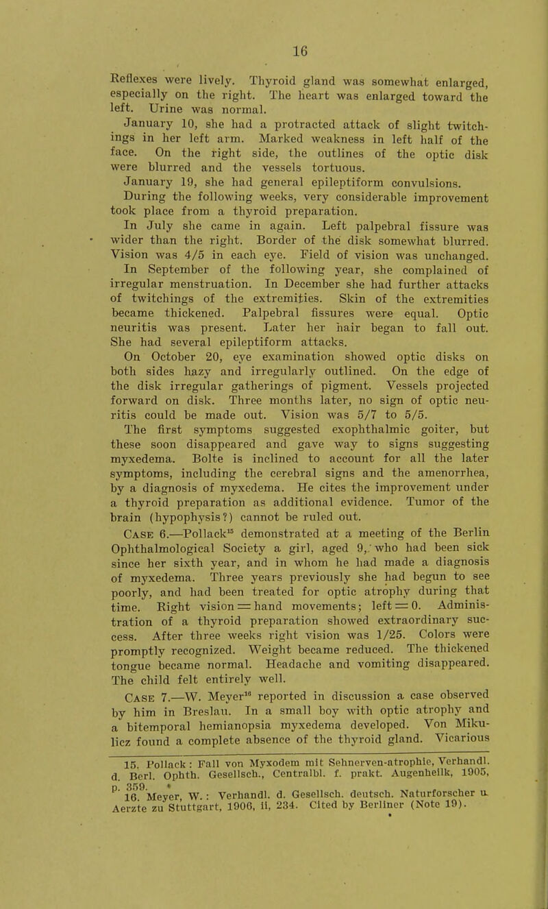 Reflexes were lively. Thyroid gland was somewhat enlarged, especially on the right. The heart was enlarged toward the left. Urine was normal. January 10, she had a protracted attack of slight twitch- ings in her left arm. Marked weakness in left half of the face. On the right side, the outlines of the optic disk were blurred and the vessels tortuous. January 19, she had general epileptiform convulsions. During the following weeks, very considerable improvement took place from a thyroid preparation. In July she came in again. Left palpebral fissure was wider than the right. Border of the disk somewhat blurred. Vision was 4/5 in each eye. Field of vision was unchanged. In September of the following year, she complained of irregular menstruation. In December she had further attacks of twitchings of the extremities. Skin of the extremities became thickened. Palpebral fissures were equal. Optic neuritis was present. Later her hair began to fall out. She had several epileptiform attacks. On October 20, eye examination showed optic disks on both sides liazy and irregularly outlined. On the edge of the disk irregular gatherings of pigment. Vessels projected forward on disk. Three months later, no sign of optic neu- ritis could be made out. Vision was 5/7 to 5/5. The first symptoms suggested exophthalmic goiter, but these soon disappeared and gave way to signs suggesting myxedema. Bolte is inclined to account for all the later symptoms, including the cerebral signs and the amenorrhea, by a diagnosis of myxedema. He cites the improvement under a thyroid preparation as additional evidence. Tumor of the brain (hypophysis?) cannot be ruled out. Case 6.—Pollack demonstrated at a meeting of the Berlin Ophthalmological Society a girl, aged 9,' who had been sick since her sixth year, and in whom he had made a diagnosis of myxedema. Three years previously she had begun to see poorly, and had been treated for optic atrophy during that time. Right vision = hand movements; left = 0. Adminis- tration of a thyroid preparation showed extraordinary suc- cess. After three weeks right vision was 1/25. Colors were promptly recognized. Weight became reduced. The thickened tongue ijecame normal. Headache and vomiting disappeared. The child felt entirely well. Case 7.—W. Meyer reported in discussion a case observed by him in Breslau. In a small boy with optic atrophy and a bitemporal hemianopsia myxedema developed. Von Miku- licz found a complete absence of the thyroid gland. Vicarious 15. Pollack : Fall von Myxodem nilt Sehnervcn-ntrophle, Verhandl. d. Bcrl. Ophth. Gesellsch., Centralbl. f. prakt. Augonhellk, 1905, D 359 * 16 Meyer W • Verhandl. d. Gesellsch. deutsch. Naturforscher a Aerzte zu Stuttgart, 1906, 11, 234. Cited by Berliner (Note 19).