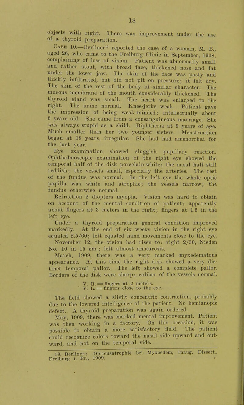 objects with right. There was improvement under the use of a thyroid preparation. Case 10.—Berliner reported the case of a woman, M. B., aged 26, who came to the Freiburg Clinic in September, 1908, complaining of loss of vision. Patient was abnormally small and rather stout, with broad face, thickened nose and fat under the lower jaw. The skin of the face was pasty and thickly infiltrated, but did not pit on pressure; it felt dry. The skin of the rest of the body of similar character. The mucous membrane of the mouth considerably thickened. The thyroid gland was small. The heart was enlarged to the right. The urine normal. Knee-jerks weak. Patient gave the impression of being weak-minded; intellectually about 6 years old. She came from a consanguineous marriage. She was always stupid as a child. Diphtheria at 9 years of age. Much smaller than her two younger sisters. Menstruation began at 18 years, irregular. She had had amenorrhea for the last year. Eye examination showed sluggish pupillary reaction. Ophthalmoscopic examination of the right ej'e showed the temporal half of the disk porcelain-white; the nasal half still reddish; the vessels small, especially the arteries. The rest of the fundus was normal. In the left eye the whole optic papilla was white and atrophic; the vessels narrow; the fundus otherwise normal. Refraction 2 diopters myopia. Vision was hard to obtain on account of the mental condition of patient; apparently aDout fingers at 3 meters in the right; fingers at 1.5 in the left eye. Under a thyroid preparation general condition improved markedly. At the end of six weeks vision in the right eye equaled 2.5/00; left equaled hand movements close to the eye. November 12, the vision had risen to: right 2/30, Nieden No. 10 in 15 cm.; left almost amaurosis. March, 1909, there was a very marked myxedematous appearance. At this time the right disk showed a very dis- tinct temporal pallor. The left showed a complete pallor. Borders of the disk were sharp: caliber of the vessels normal. V. R. = fingers at 2 meters. V. L/. = fingers close to the eye. The field showed a slight concentric contraction, probably due to the lowered intelligence of the patient. No hemianopic defect. A thyroid preparation was again ordered. May, 1909, there was marked mental improvement. Patient was then working in a factory. On this occasion, it was possible to obtain a more satisfactory field. The patient could recognize colors toward the nasal side upward and out- ward, and not on the temporal side. 19. Berliner: Optlcusatrophle bet Myxoedem, Inaug. Dissert., Freiburg 1. Br., 1909. •