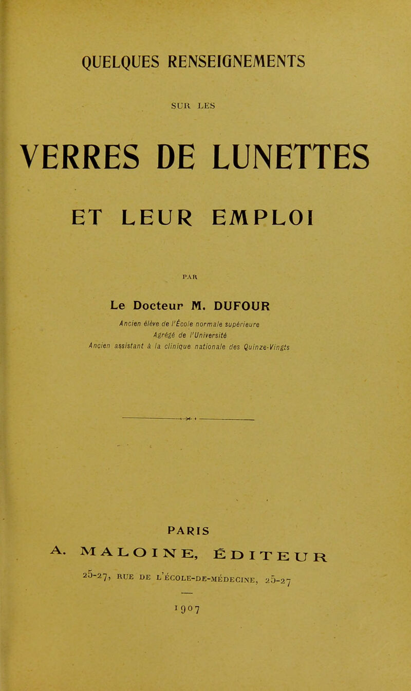 SUR LES VERRES DE LUNETTES ET LEUR EMPLOI PAR Le Docteur M. DUFOUR Ancien élève de l'École normale supérieure Agrégé de l'Université Ancien assistant à la clinique nationale des Quinze-Vingts PARIS A. MALOINK, ÉDITEUR 25-27, I^UE DE l'école-de-médecine, 20-27 1907