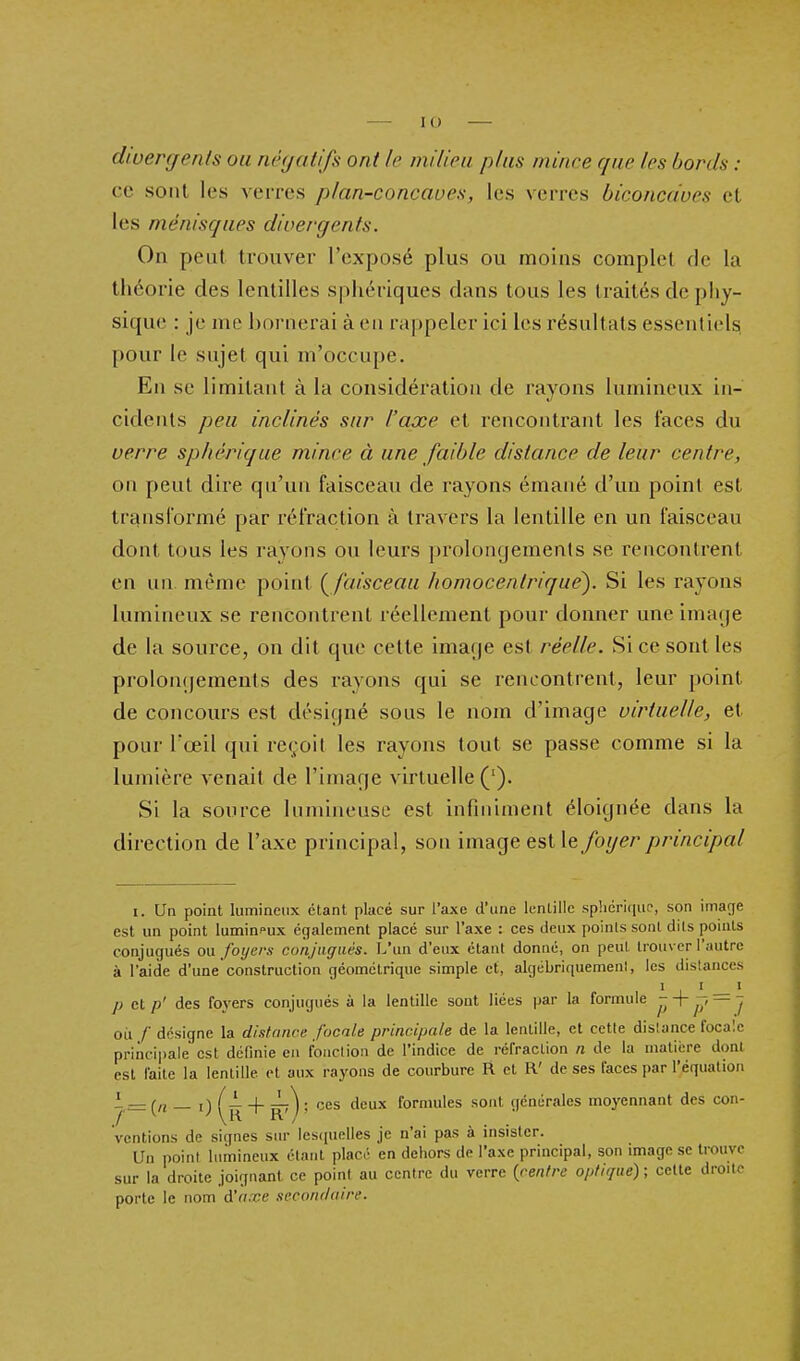 divergents ou négatifs ont le milieu plus mince que les bords : ce sont les verres plan-concaues, les verres biconcaves et les ménisques divergents. On peut trouver l'exposé plus ou moins complet rie la théorie des lentilles spliériques dans tous les traités de piiy- sique : je me bornerai à en rappeler ici les résultats essentiels pour le sujet qui m'occupe. En se limitant à la considération de rayons lumineux in- cidents peu inclinés sur l'axe et rencontrant les faces du verre sphériqae mince à une faible distance de leur centre, on peut dire qu'un faisceau de rayons émané d'un point est transformé par réfraction à travers la lentille en un faisceau dont tous les rayons ou leurs j)rolongemen(s se rencontrent en un même point {^faisceau homocentriqué). Si les rayons lumineux se rencontrent réellement pour donner une imarje de la source, on dit que cette imaf)e est réelle. Si ce sont les prolonqements des rayons qui se rencontrent, leur point de concours est dcsiqné sous le nom d'image virtuelle, et pour l'œil qui re(;oit les rayons tout se passe comme si la lumière venait de rimage virtuelle ('). Si la source lumineuse est infiniment éloignée dans la direction de l'axe principal, son image est \q foyer principal I. Un point lumineux étant placé sur l'axe d'une lenlillc sp!icri(iup, son image est un point lumineux également placé sur l'axe : ces deux poinls sont dils points conjugués ou foyers conjugués. L'un d'eux étant donné, on peut trouver l'autre à l'aide d'une construction géométrique simple et, algébriquement, les distances 1 I I p et p' des foyers conjugués à la lentille sont liées jiar la formule - 'T p — J où /' désigne la distance focale principale de la lentille, et cette dislance focale principale est définie eu fonction de l'indice de réfraction n de la matière dont est faite la lentille et aux rayons de courbure R et R' de ses faces par l'équation L — f,i — i) (~ 4- ^7 ) : ces deux formules sont générales moyennant des con- 'ventions de signes sur lescpielles je n'ai pas à insister. Un point lumineux étant plac- en dehors de l'axe principal, son image se trouve sur la droite joignant ce point au centre du verre {rentre optique) ; celte droite porte le nom d'axe secondaire.