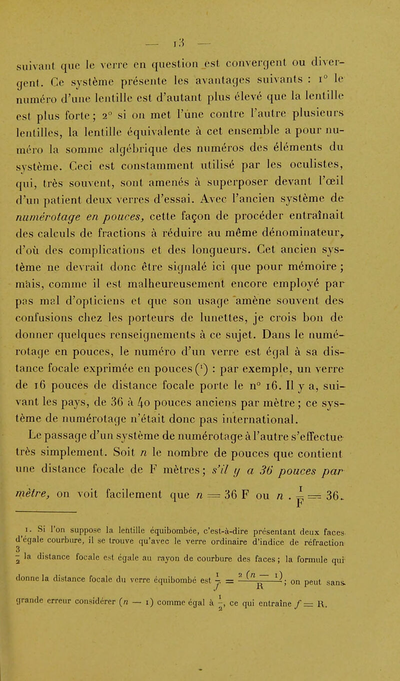 suivant que le verre en question est convercjent ou diver- gent. Ce système présente les avantages suivants : i° le numéro d'une lentille est d'autant plus élevé que la lentille est plus forte; 2 si on met l'une contre l'autre plusieurs lentilles, la lentille équivalente à cet ensemble a pour nu- méro la somme algébrique des numéros des éléments du système. Ceci est constamment utilisé par les oculistes, qui, très souvent, sont amenés à superposer devant l'œil d'un patient deux verres d'essai. Avec l'ancien système de numérotage en pouces, cette façon de procéder entraînait des calculs de fractions à réduire au même dénominateur^ d'où des complications et des longueurs. Cet ancien sys- tème ne devrai! donc être signalé ici que pour mémoire ; mais, comme il est malheureusement encore employé par pas mal d'opticiens et que son usage amène souvent des confusions chez les porteurs de lunettes, je crois bon de donner quelques renseignements à ce sujet. Dans le numé- rotage en pouces, le numéro d'un verre est égal à sa dis- tance focale exprimée en pouces (') : par exemple, un verre de 16 pouces de distance focale porte le n° 16. Il y a, sui- vant les pays, de 36 à [\o pouces anciens par mètre ; ce sys- tème de numérotage n'était donc pas international. Le passage d'un système de numérotage à l'autre s'effectue très simplement. Soit n le nombre de pouces que contient une distance focale de F mètres; s'il y a 36 pouces par mètre, on voit facilement que n = 36 F ou n . - = 36. F 1. Si l'on suppose la lehtille équibombée, c'est-à-dire présentant deux faces d'égale courbure, il se trouve qu'avec le verre ordinaire d'indice de réfraction 3 - la distance focale est égale au rayon de courbure des faces ; la formule qui donne la distance focale du verre équibombé est j. = ^ ^^^ ; on peut sans, grande erreur considérer (« — i) comme égal à -, ce qui entraîne /= R.
