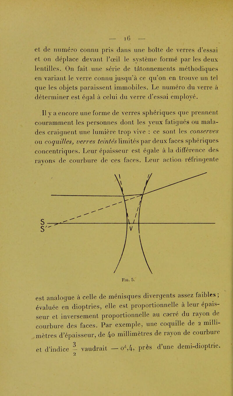 et de numéro connvi pris dans une boîte de verres d'essai et on déplace devant l'œil le système formé par les deux lentilles. On fait une série de tâtonnements méthodiques en variant le verre connu jusqu'à ce qu'on en trouve un tel que les objets paraissent immobiles. Le numéro du verre à déterminer est égal à celui du verre d'essai employé. Il y a encore une forme de verres sphériques que preiment couramment les personnes dont les yeux fatigués ou mala- des craignent une lumière trop vive : ce sont les conserves ou coquilles, verres teintés limités par deux faces sphériques concentriques. Leur épaisseur est égale à la différence des rayons de courbure de ces faces. Leur action réfringente Fio. 5. est analogue à celle de ménisques divergents assez faibles ; évaluée en dioptries, elle est proportionnelle à leur épais- seur et inversement proportionnelle au ca-rré du rayon de courbure des faces. Par exemple, une coquille de 2 milli- mètres d'épaisseur, de 4o millimètres de rayon de courbure et d'indice - vaudrait — o\k, près d'une demi-dioptrie.