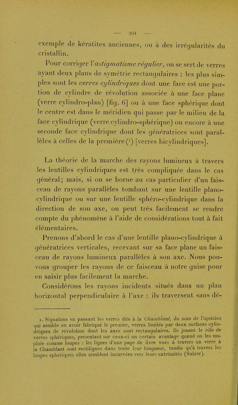 exemple de kératites anciennes, ou à des irréyularités du cristallin. Pour corriger Vastigmatisme régulier, on se sert de verres ayant deux plans de symétrie reclaiiijulaircs : les plus sim- ples sont les verres cylindriques dont une face est une por- tion de cylindre de révolution associée à une face plane (verre cylindro-plan) [fig. 6] ou à une face sphériquc dont le centre est dans le méridien qui passe par le milieu de la face cylindrique (verre cylindro-sphérique) ou encore à une seconde face cylindrique dont les génératrices sont paral- lèles à celles de la première (') [verres bicylindriques]. La théorie de la marche des rayons lumineux à travers les lentilles cylindriques est très compliquée dans le cas général; mais, si on se borne au cas particulier d'un fais- ceau de rayons parallèles tombant sur une lentille piano- cylindrique ou sur une lentille sphéro-cylindrique dans la direction de son axe, on peut très facilement se rendre compte du phénomène à l'aide de considérations tout à fait élémentaires. Prenons d'abord le cas d'une lentille piano-cylindrique à génératrices verticales, recevant sur sa face plane un fais- ceau de rayons lumineux parallèles à son axe. Nous pou- vons grouper les rayons de ce faisceau à notre guise pour en saisir plus facilement la marche. Considérons les rayons incidents situés dans un plan horizontal perpendiculaire à l'axe : ils traversent sans dé- 1. Signalons en passant les verres dits à la CJiainblant, du nom de l'opticien qui semble en avoir fabriqué le premier, verres limités par deux surfaces cylin- driques de révolution dont les axes sont rectangulaires. Ils jouent le rôle de verres sphériques, présentant sur ceux-ci un certain avantage quand on les em- ploie comme loupes : les lignes d'une page de livre vues à travers un verre à la Chamblant sont rcctilignes dans toute leur longueur, tjindis qu'à travers les loupes sphériques elles semblent incurvées vers leurs extrémités (Sulzer).