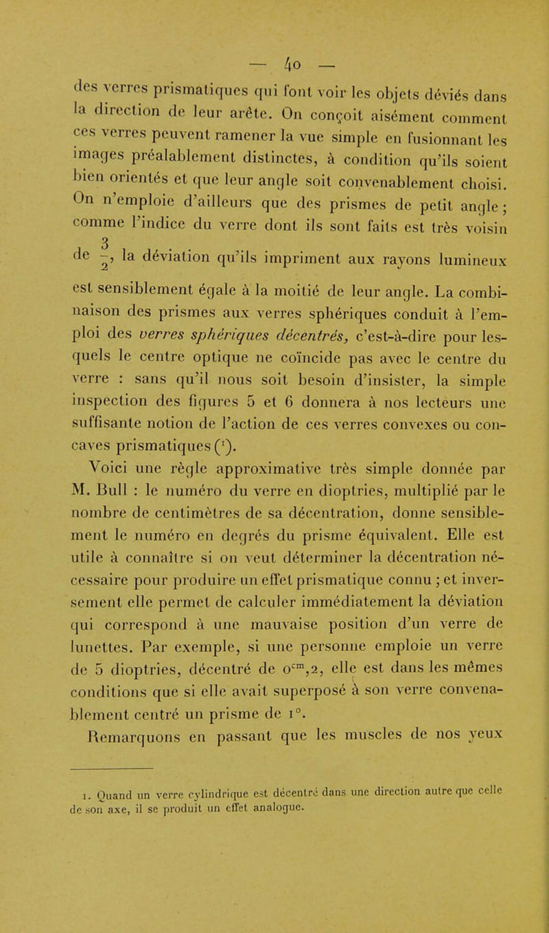 des verres prismatiques qui font voir les objets déviés dans la direction de leur arête. On conçoit aisément comment ces verres peuvent ramener la vue simple en fusionnant les images préalablement distinctes, à condition qu'ils soient bien orientés et que leur angle soit convenablement choisi. On n'emploie d'ailleurs que des prismes de petit angle ; comme l'indice du verre dont ils sont faits est très voisin 3 de -, la déviation qu'ils impriment aux rayons lumineux est sensiblement égale à la moitié de leur angle. La combi- naison des prismes aux verres sphériques conduit à l'em- ploi des verres sphériques décentrés, c'est-à-dire pour les- quels le centre optique ne coïncide pas avec le centre du verre : sans qu'il nous soit besoin d'insister, la simple inspection des figures 5 et 6 donnera à nos lecteurs une suffisante notion de l'action de ces verres convexes ou con- caves prismatiques ('). Voici une règle approximative très simple donnée par M. Bull : le numéro du verre en dioptries, multiplié par le nombre de centimètres de sa décentration, donne sensible- ment le numéro en degrés du prisme équivalent. Elle est utile à connaître si on veut déterminer la décentration né- cessaire pour produire un effet prismatique connu ; et inver- sement elle permet de calculer immédiatement la déviation qui correspond à une mauvaise position d'un verre de lunettes. Par exemple, si une personne emploie un verre de 5 dioptries, décentré de o'',2, elle est dans les mêmes conditions que si elle a^ ait superposé à son verre convena- blement centré un prisme de i°. Remarquons en passant que les muscles de nos yeux I. Quand un verre cylindrique est décentré dans une direction autre que celle de son axe, il se produit un effet analogue.