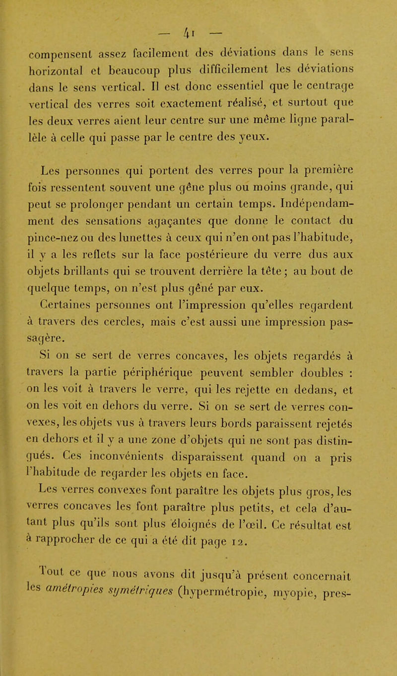 compensent assez facilement des déviations dans le sens horizontal et beaucoup plus difficilement les déviations dans le sens vertical. Il est donc essentiel que le centrage vertical des verres soit exactement réalisé, et surtout que les deux verres aient leur centre sur une même ligne paral- lèle à celle qui passe par le centre des yeux. Les personnes qui portent des verres pour la première fois ressentent souvent une gêne plus ou moins grande, qui peut se prolonger pendant un certain temps. Indépendam- ment des sensations agaçantes que donne le contact du pince-nez ou des lunettes à ceux qui n'en ont pas l'habitude, il y a les reflets sur la face postérieure du verre dus aux objets brillants qui se trouvent derrière la tête ; au bout de quelque temps, on n'est plus gêné par eux. Certaines personnes ont l'impression qu'elles regardent à travers des cercles, mais c'est aussi une impression pas- sagère. Si on se sert de verres concaves, les objets regardés à travers la partie périphérique peuvent sembler doubles : on les voit à travers le verre, qui les rejette en dedans, et on les voit en dehors du verre. Si on se sert de verres con- vexes, les objets vus à travers leurs bords paraissent rejetés en dehors et il y a une zone d'objets qui ne sont pas distin- gués. Ces inconvénients disparaissent quand on a pris l'habitude de regarder les objets en face. Les verres convexes font paraître les objets plus gros, les verres concaves les font paraître plus petits, et cela d'au- tant plus qu'ils sont plus éloignés de l'œil. Ce résultat est à rapprocher de ce qui a été dit page 12. Tout ce que nous avons dit jusqu'à présent concernait les amétropies symétriques (hypermétropie, myopie, près-