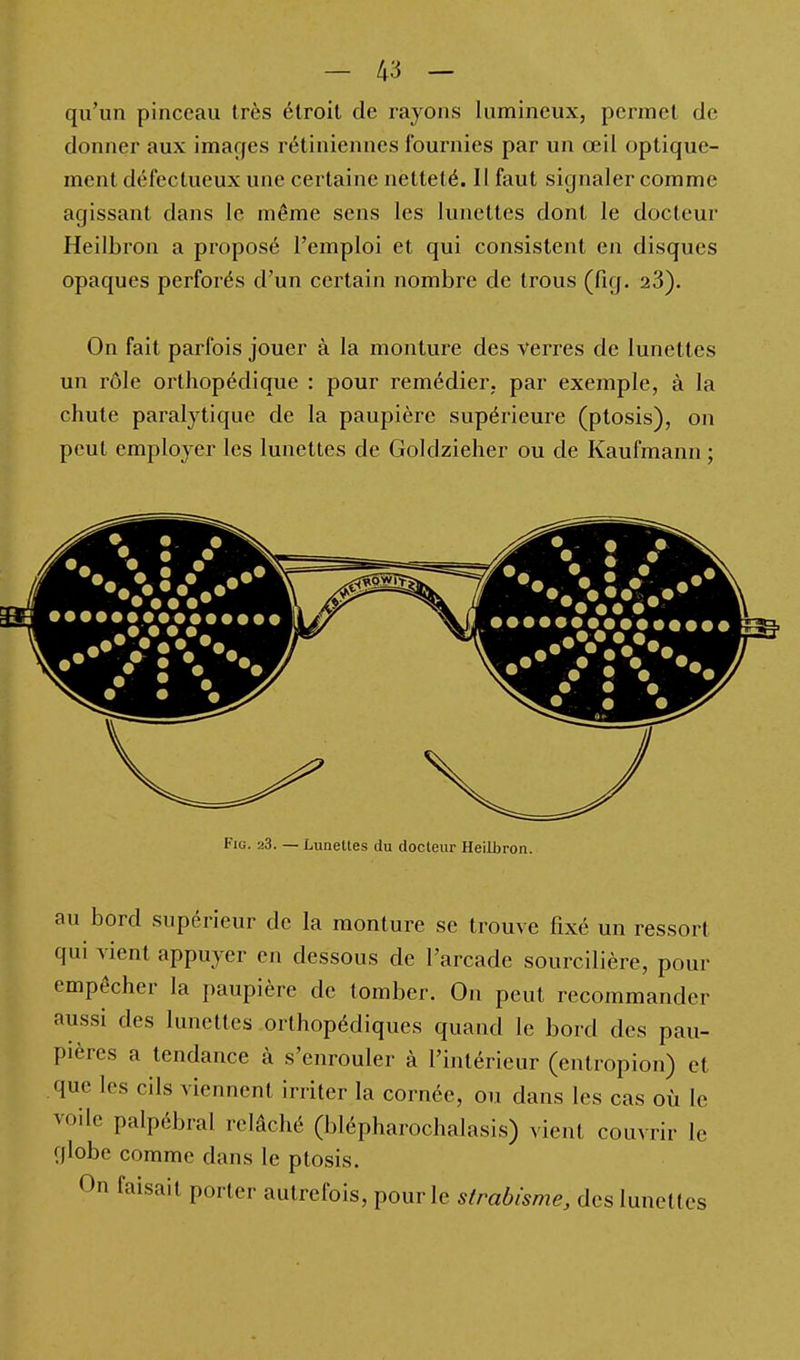 qu'un pinceau très étroit de rayons lumineux, permet de donner aux images rétiniennes fournies par un œil optique- ment défectueux une certaine netteté. Il faut signaler comme agissant dans le même sens les lunettes dont le docteur Heilbron a proposé l'emploi et qui consistent en disques opaques perforés d'un certain nombre de trous (fig. 23). On fait parfois jouer à la monture des verres de lunettes un rôle orthopédique : pour remédier, par exemple, à la chute paralytique de la paupière supérieure (ptosis), on peut employer les lunettes de Goldzieher ou de Kaufmann ; Fig. 23. — Lunettes du docteur Heilbron. au bord supérieur de la monture se trouve fixé un ressort qui vient appuyer en dessous de l'arcade sourcilière, pour empêcher la paupière de tomber. On peut recommander aussi des lunettes orthopédiques quand le bord des pau- pières a tendance à s'enrouler à l'intérieur (entropion) et que les cils viennent irriter la cornée, ou dans les cas où le voile palpébral relâché (blépharochalasis) vient couvrir le globe comme dans le ptosis. On faisait porter autrefois, pour le strabisme, des lunettes