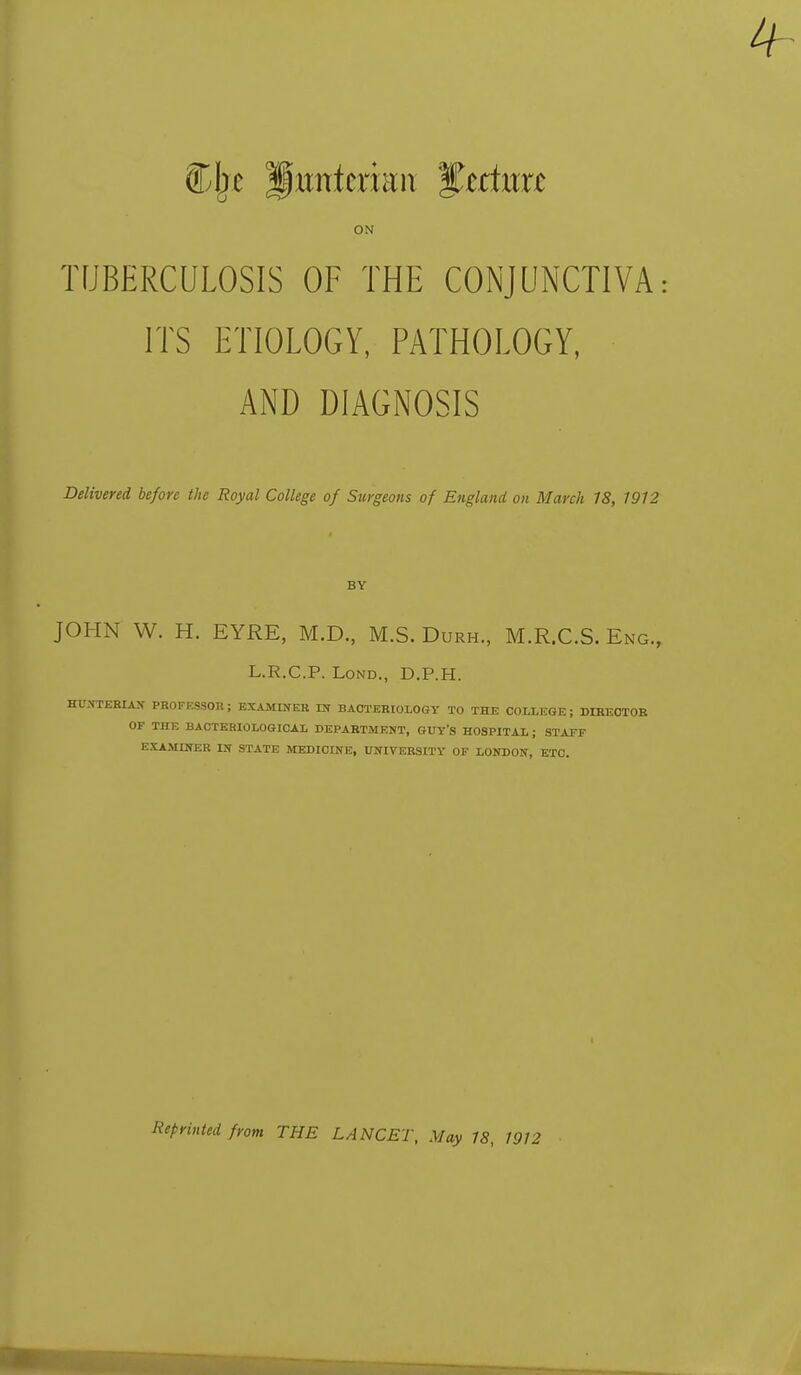 Clje ^xmttxmn %tduxt ON TUBERCULOSIS OF THE CONJUNCTIVA ITS ETIOLOGY, PATHOLOGY, AND DIAGNOSIS Delivered before the Royal College of Surgeons of England on March 18, 1912 BY JOHN W. H. EYRE, M.D., M.S. Durh., M.R.C.S. Eng., L.R.C.P. Lond., D.P.H. HUNTERIAN PROFESSOR; EXAMINER IN BACTERIOLOGY TO THE COLLEGE; DIRECTOR OF THE BACTERIOLOGICAL DEPARTMENT, GUY'S HOSPITAL; STAFF EXAMINER IN STATE MEDICINE, UNIVERSITY OF LONDON, ETC. Reprinted from THE LANCET, May 18, 1912