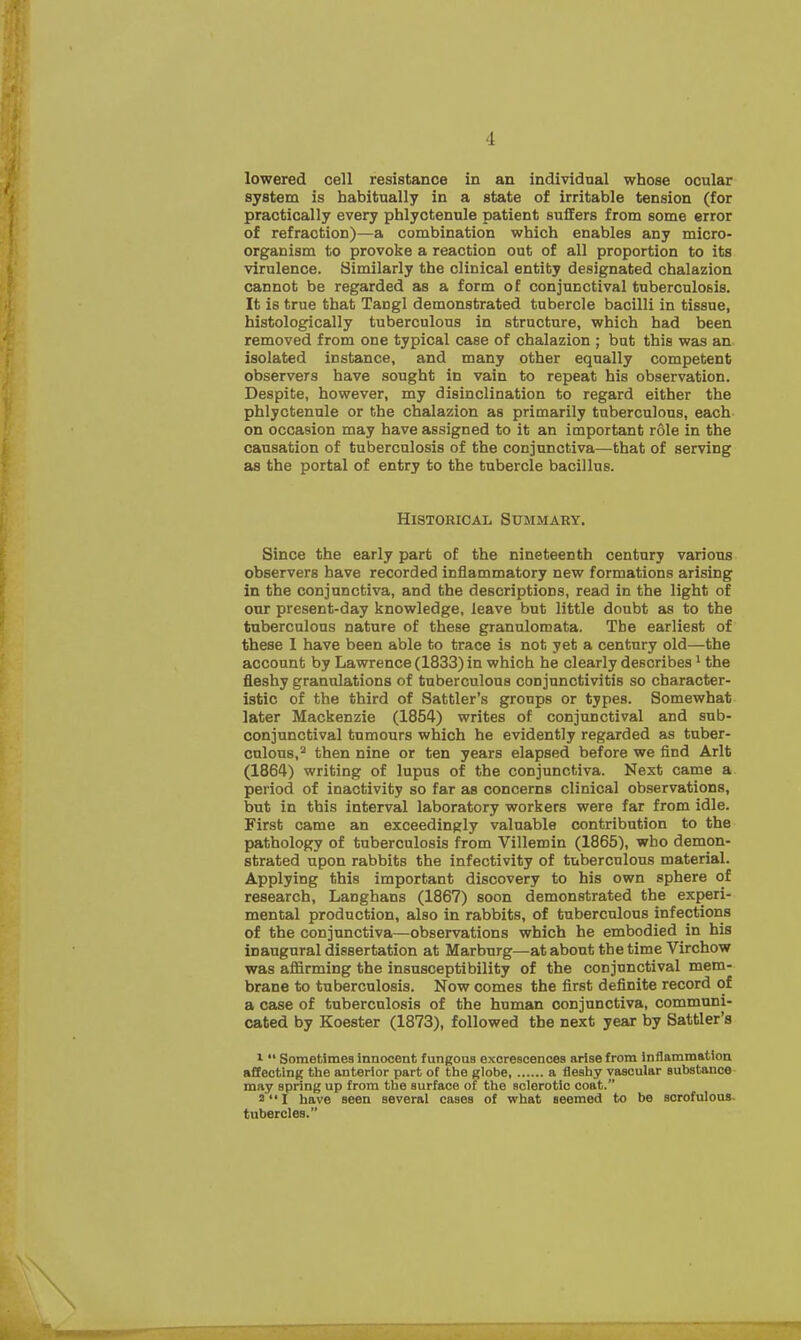 lowered cell resistance in an individual whose ocular system is habitually in a state of irritable tension (for practically every phlyctenule patient suffers from some error of refraction)—a combination which enables any micro- organism to provoke a reaction out of all proportion to its virulence. Similarly the clinical entity designated chalazion cannot be regarded as a form of conjunctival tuberculosis. It is true that Tangl demonstrated tubercle bacilli in tissue, histologically tuberculous in structure, which had been removed from one typical case of chalazion ; but this was an isolated instance, and many other equally competent observers have sought in vain to repeat his observation. Despite, however, my disinclination to regard either the phlyctenule or the chalazion as primarily tuberculous, each on occasion may have assigned to it an important role in the causation of tuberculosis of the conjunctiva—that of serving as the portal of entry to the tubercle bacillus. Historical Summary. Since the early part of the nineteenth century various observers have recorded inflammatory new formations arising in the conjunctiva, and the descriptions, read in the light of our present-day knowledge, leave but little doubt as to the tuberculous nature of these granulomata. The earliest of these I have been able to trace is not yet a century old—the account by Lawrence (1833) in which he clearly describes1 the fleshy granulations of tuberculous conjunctivitis so character- istic of the third of Sattler's groups or types. Somewhat later Mackenzie (1854) writes of conjunctival and sub- conjunctival tumours which he evidently regarded as tuber- culous,2 then nine or ten years elapsed before we find Arlt (1864) writing of lupus of the conjunctiva. Next came a period of inactivity so far as concerns clinical observations, but in this interval laboratory workers were far from idle. First came an exceedingly valuable contribution to the pathology of tuberculosis from Villemin (1865), who demon- strated upon rabbits the infectivity of tuberculous material. Applying this important discovery to his own sphere of research, Langhans (1867) soon demonstrated the experi- mental production, also in rabbits, of tuberculous infections of the conjunctiva—observations which he embodied in his inaugural dissertation at Marburg—at about the time Virchow was affirming the insusceptibility of the conjunctival mem- brane to tuberculosis. Now comes the first definite record of a case of tuberculosis of the human conjunctiva, communi- cated by Koester (1873), followed the next year by Sattler's 1  Sometimes innocent fungous excrescences arise from inflammation affecting the anterior part of the globe a fleshy vascular substance may spring up from the surface of the sclerotic coat. 2  I have seen several cases of what seemed to be scrofulous tubercles. \