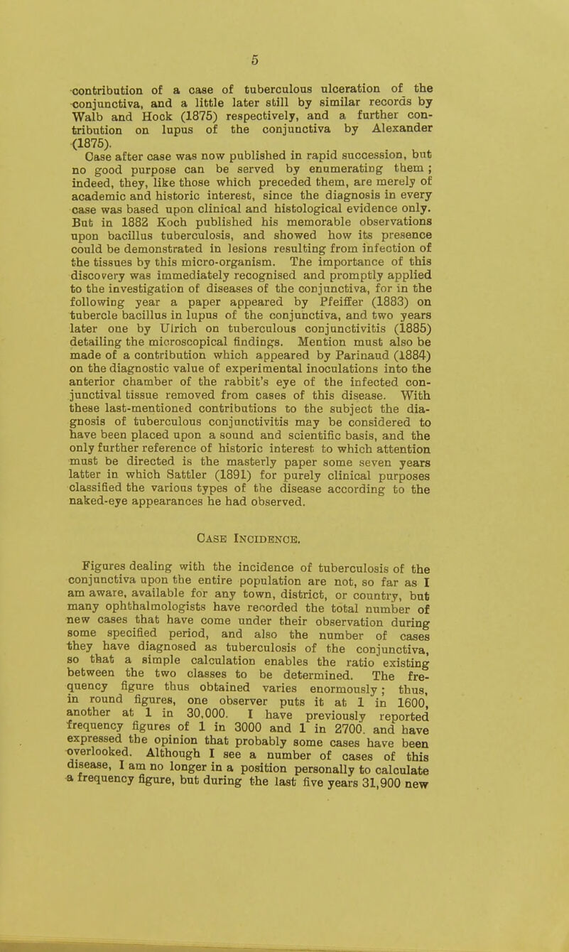 contribution of a case of tuberculous ulceration of the conjunctiva, and a little later still by similar records by Walb and Hock (1875) respectively, and a further con- tribution on lupus of the conjunctiva by Alexander (1875). Case after case was now published in rapid succession, but no good purpose can be served by enumerating them; indeed, they, like those which preceded them, are merely of academic and historic interest, since the diagnosis in every case was based upon clinical and histological evidence only. But in 1882 Koch published his memorable observations upon bacillus tuberculosis, and showed how its presence could be demonstrated in lesions resulting from infection of the tissues by this micro-organism. The importance of this discovery was immediately recognised and promptly applied to the investigation of diseases of the conjunctiva, for in the following year a paper appeared by Pfeiffer (1883) on tubercle bacillus in lupus of the conjunctiva, and two years later one by Uirich on tuberculous conjunctivitis (1885) detailing the microscopical findings. Mention must also be made of a contribution which appeared by Parinaud (1884) on the diagnostic value of experimental inoculations into the anterior chamber of the rabbit's eye of the infected con- junctival tissue removed from cases of this disease. With these last-mentioned contributions to the subject the dia- gnosis of tuberculous conjunctivitis may be considered to have been placed upon a sound and scientific basis, and the only further reference of historic interest to which attention must be directed is the masterly paper some seven years latter in which Sattler (1891) for purely clinical purposes classified the various types of the disease according to the naked-eye appearances he had observed. Case Incidence. Figures dealing with the incidence of tuberculosis of the conjunctiva upon the entire population are not, so far as I am aware, available for any town, district, or country, but many ophthalmologists have recorded the total number of new cases that have come under their observation during some specified period, and also the number of cases they have diagnosed as tuberculosis of the conjunctiva, so that a simple calculation enables the ratio existing between the two classes to be determined. The fre- quency figure thus obtained varies enormously; thus, in round figures, one observer puts it at 1 in 1600 another at 1 in 30,000. I have previously reported frequency figures of 1 in 3000 and 1 in 2700. and have expressed the opinion that probably some cases have been overlooked. Although I see a number of cases of this disease, I am no longer in a position personally to calculate a frequency figure, but during the last five years 31,900 new