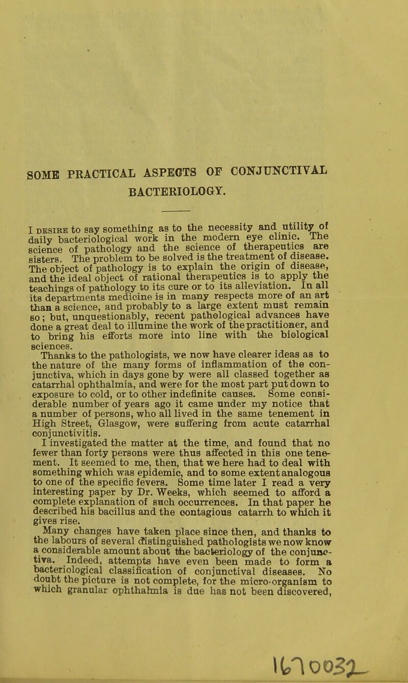 SOME PRACTICAL ASPECTS OF CONJUNCTIVAL BACTERIOLOGY. I DESiBB to say something as to the necessity and utility of daily bacteriological work in the modern eye clinic. The science of pathology and the science of therapeutics are sisters. The problem to be solved is the treatment of disease. The object of pathology is to explain the origin of disease, and the ideal object of rational therapeutics is to apply the teachings of pathology to its cure or to its alleviation. In all its departments medicine is in many respects more of an art than a science, and probably to a large extent must remain BO; but, unquestionably, recent pathological advances have done a great deal to illumine the work of the practitioner, and to bring his efforts more into line with the biological sciences. Thanks to the pathologists, we now have clearer ideas as to the nature of the many forms of inflammation of the con- junctiva, which in days gone by were all classed together as catarrhal ophthalmia, and were for the most part put down to exposure to cold, or to other indefinite causes. Some consi- derable number of years ago it came under my notice that a number of persons, who all lived in the same tenement in High Street, Glasgow, were suflFering from acute catarrhal conjunctivitis. I investigated the matter at the time, and found that no fewer than forty persons were thus affected in this one tene- ment. It seemed to me, then, that we here had to deal with something which was epidemic, and to some extent analogous to one of the specific fevers. Some time later I read a very interesting paper by Dr. Weeks, which seemed to afford a complete explanation of such occurrences. In that paper he described his bacillus and the contagious catarrh to which it gives rise. Many changes have taken place since then, and thanks to the labours of several (fistinguished pathologists we now know a considerable amount about the bacteriology of the conjuno- tiva. Indeed, attempts have even been made to form a bacteriological classification of conjunctival diseases. No doubt the picture is not complete, for the micro-organism to which granular ophthahnia is due has not been discovered.