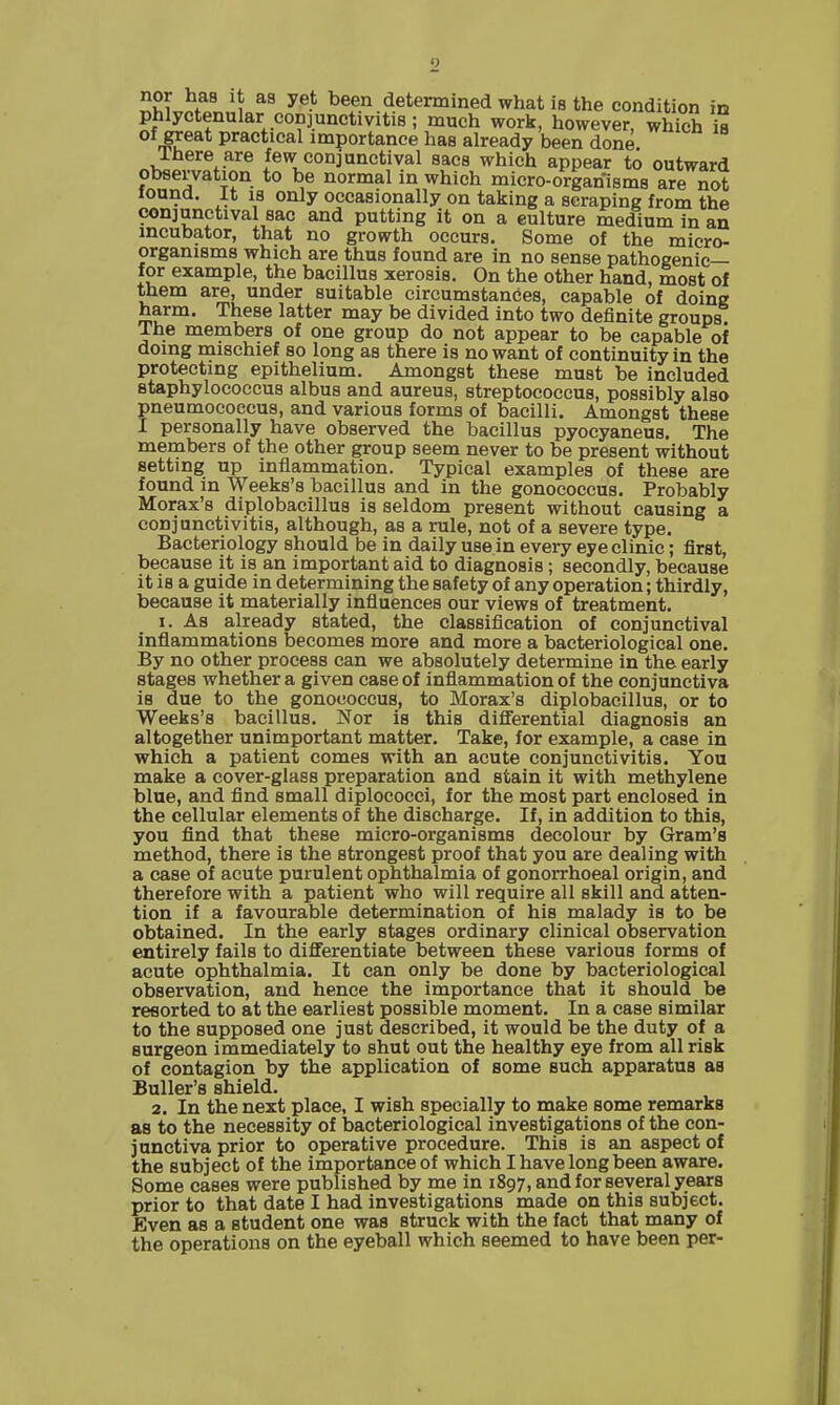 nor has it as yet been determined what is the condition in phlyctenular conjunctivitis ; much work, however, which is of great practical importance has already been done Ihere are few conjunctival sacs which appear to outward Observation to be normal in which micro-organisms are not found. It IS only occasionally on taking a scraping from the conjunctival sac and putting it on a culture medium in an incubator, that no growth occurs. Some of the micro- organisms which are thus found are in no sense pathogenic— for example, the bacillus xerosis. On the other hand, most of them are, under suitable circumstances, capable of doing harm. These latter may be divided into two definite groups The members of one group do not appear to be capable of doing mischief so long as there is no want of continuity in the protecting epithelium. Amongst these must be included staphylococcus albus and aureus, streptococcus, possibly also pneumocoecus, and various forms of bacilli. Amongst these I personally have observed the bacillus pyocyaneus. The members of the other group seem never to be present without setting up inflammation. Typical examples of these are found in Weeks's bacillus and in the gonococcus. Probably Morax's diplobacillus is seldom present without causing a conjunctivitis, although, as a rule, not of a severe type. Bacteriology should be in daily use in every eye clinic; first, because it is an important aid to diagnosis ; secondly, because it is a guide in determining the safety of any operation; thirdly, because it materially infiuences our views of treatment. I. As already stated, the classification of conjunctival inflammations becomes more and more a bacteriological one. By no other process can we absolutely determine in the early stages whether a given case of inflammation of the conjunctiva is due to the gonococcus, to Morax's diplobacillus, or to Weeks's bacillus. Nor is this diflFerential diagnosis an altogether unimportant matter. Take, for example, a case in which a patient comes with an acute conjunctivitis. You make a cover-glass preparation and stain it with methylene blue, and find small diplococci, for the most part enclosed in the cellular elements of the discharge. If, in addition to this, you find that these micro-organisms decolour by Gram's method, there is the strongest proof that you are dealing with a case of acute purulent ophthalmia of gonorrhoeal origin, and therefore with a patient who will require all skill and atten- tion if a favourable determination of his malady is to be obtained. In the early stages ordinary clinical observation entirely fails to differentiate between these various forms of acute ophthalmia. It can only be done by bacteriological observation, and hence the importance that it should be resorted to at the earliest possible moment. In a case similar to the supposed one just described, it would be the duty of a surgeon immediately to shut out the healthy eye from all risk of contagion by the application of some such apparatus as Buller's shield. 2. In the next place, I wish specially to make some remarks as to the necessity of bacteriological investigations of the con- junctiva prior to operative procedure. This is an aspect of the subject of the importance of which I have long been aware. Some cases were published by me in 1897, and for several years prior to that date I had investigations made on this subject. Even as a student one was struck with the fact that many of the operations on the eyeball which seemed to have been per-