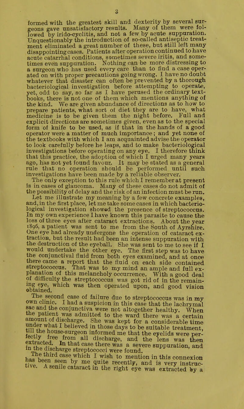 formed with the greatest skill and dexterity by several sur- geons gave unsatisfactory results. Many of them were fol- lowed by irido-cyclitis, and not a few by acute suppuration. Unquestionably the introduction of so-called antiseptic treat- ment eliminated a great number of these, but still left many disappointing cases. Patients after operation continued to have acute catarrhal conditions, sometimes severe iritis, and some- times even suppuration. Nothing can be more distressing to a surgeon who has used every care than to find a case oper- ated on with proper precautions going wrong. I have no doubt whatever that disaster can often be prevented by a thorough bacteriological investigation before attempting to operate, yet, odd to say, so far as I have perused the ordinary text- books, there is not one of them which mentions anything of the kind. We are given abundance of directions as to how to prepare patients, what sort of diet they are to have, what medicine is to be given them the night before. Full and explicit directions are sometimes given, even as to the special form of knife to be used, as if that in the hands of a good operator were a matter of much importance; and yet none of the textbooks with which I am acquainted advise the operator to look carefully before he leaps, and to make bacteriological investigations before operating on any eye. I therefore think that this practice, the adoption of which I urged many years ago, has not yet found favour. It may be stated as a general rule that no operation should be performed until such investigations have been made by a reliable observer. The only exception to this rule which I remember at present Is in cases of glaucoma. Many of these cases do not admit of the possibility of delay and the risk of an infection must be run. Let me illustrate my meaning by a few concrete examples, and, in the first place, let me take some cases in which bacterio- logical investigation showed the presence of streptococcus. In my own experience I have known this parasite to cause the loss of three eyes after cataract extractions. About the year 1896, a patient was sent to me from the South of Ayrshire. One eye had already undergone the operation of cataract ex- traction, but the result had been an intense suppuration with the destruction of the eyeball. She was sent to me to see if I would undertake the other eye. The first step was to have the conjunctival fluid from both eyes examined, and at once there came a report that the fluid on each side contained streptococcus. That was to my mind an ample and full ex- Pjanation of this melancholy occurrence. With a good deal of difficulty the streptococcus was got rid of in the remain- ing eye, which was then operated upon, and good vision obtained. The second case of failure due to streptococcus was in my own clinic. I had a suspicion in this case that the lachrymal sac and the conjunctiva were not altogether healthy. When ine patient was admitted to the ward there was a certain amount of discharge. She was kept for a considerable time fmfl ^ believed in those days to be suitable treatment, ww^ house-surgeon informed me that the eyelids were per- extra^ofpr%???'f* discharge, and the lens was then ?n tinf ' V,  ^as a severe suppuration, and discharge streptococci were found, ban Wn a ^^s^J^l^ich I wish to mention in this connexion fitp A a ^-^^ ^7 .l'*® recently, and is very instruc- tive. A senile cataract m the right eye was extracted toy a