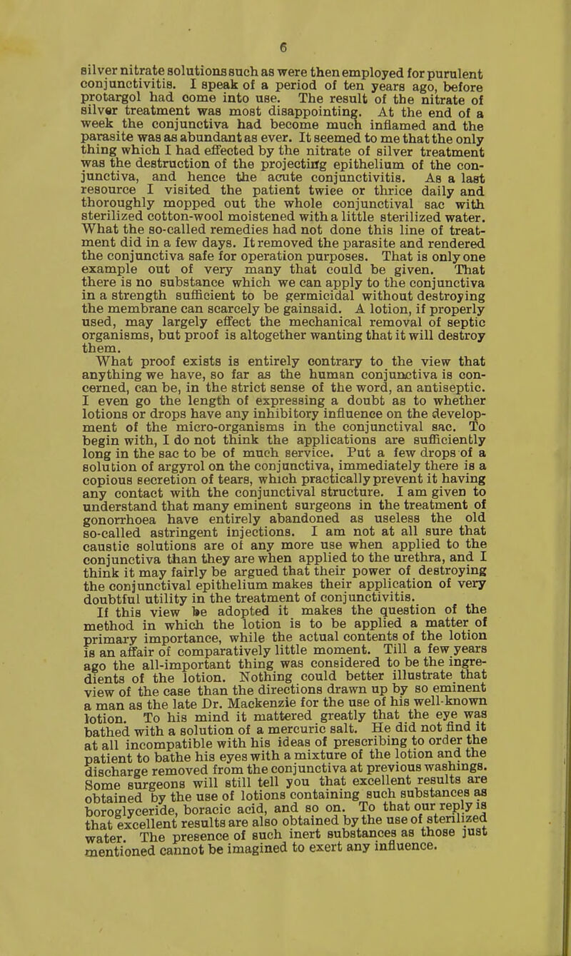 silver nitrate solutions such as were then employed for purulent conjunctivitis. I speak of a period of ten years ago, before protargol had oome into use. The result of the nitrate of silver treatment was most disappointing. At the end of a week the conjunctiva had become much inflamed and the parasite was as abundant as ever. It seemed to me that the only thing which I had effected by the nitrate of silver treatment was the destruction of the projecting epithelium of the con- junctiva, and hence the acute conjunctivitis. As a last resource I visited the patient twice or thrice daily and thoroughly mopped out the whole conjunctival sac with sterilized cotton-wool moistened with a little sterilized water. What the so-called remedies had not done this line of treat- ment did in a few days. It removed the parasite and rendered the conjunctiva safe for operation purposes. That is only one example out of very many that could be given. That there is no substance which we can apply to the conjunctiva in a strength sufficient to be germicidal without destroying the membrane can scarcely be gainsaid. A lotion, if properly used, may largely effect the mechanical removal of septic organisms, but proof is altogether wanting that it will destroy them. What proof exists is entirely contrary to the view that anything we have, so far as the human conjunctiva is con- cerned, can be, in the strict sense of the word, an antiseptic. I even go the length of expressing a doubt as to whether lotions or drops have any inhibitory influence on the develop- ment of the micro-organisms in the conjunctival sac. To begin with, I do not think the applications are sufficiently long in the sac to be of much service. Put a few drops of a solution of argyrol on the conjunctiva, immediately there is a copious secretion of tears, which practically prevent it having any contact with the conjunctival structure. I am given to understand that many eminent surgeons in the treatment of gonorrhoea have entirely abandoned as useless the old so-called astringent injections. I am not at all sure that caustic solutions are of any more use when applied to the conjunctiva than they are when applied to the urethra, and I think it may fairly be argued that their power of destroying the conjunctival epithelium makes their application of very doubtful utility in the treatment of conjunctivitis. If this view be adopted it makes the question of the method in which the lotion is to be applied a matter of primary importance, while the actual contents of the lotion Is an affair of comparatively little moment. Till a few years ago the all-important thing was considered to be the ingre- dients of the lotion. Nothing could better illustrate that view of the case than the directions drawn up by so eminent a man as the late Dr. Mackenzie for the use of his well-known lotion. To his mind it mattered greatly that the eye was bathed with a solution of a mercuric salt. He did not find it at all incompatible with his ideas of prescribing to order the patient to bathe his eyes with a mixture of the lotion and the discharge removed from the conjunctiva at previous washings. Some surgeons will still tell you that excellent results are obtained by the use of lotions containing such substances as boroglyceride, boracic acid, and so on. To that our reply is that excellent results are also obtained by the use of sterilized water The presence of such inert substances as those ]ust mentioned cannot be imagined to exert any influence.