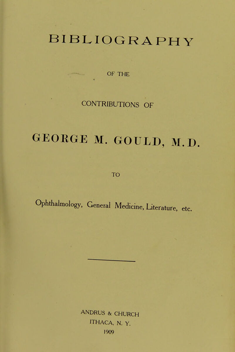 BIBLIOGRAPHY OF THE CONTRIBUTIONS OF GEORGE M. GOULD, M.D. TO Ophthalmology, General Medicine, Literature, etc. ANDRUS & CHURCH ITHACA, N. Y. 1909