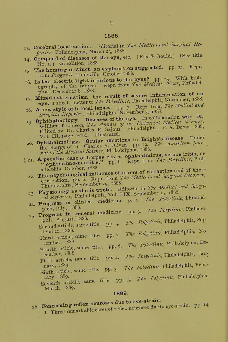 1888. 13. Cerebral localization. Editorial in The Medical and Surgical Re- porter, Philadelphia, March 23, 1888. 14. Compend of diseases of the eye, etc. (Fox & Gould.) (See title No. 1.) 2d Edition, 1888. i5 The homing instinct, an explanation suggested, pp. 24. Repr. from Progress, Louisville, October 1888. *• ^^^^ phia, December 8, 1888. - ^^eeT«^ l8 A new style of bifocal lenses pp. 7- iro^ The Mescal and Surgical Reporter, Philadelphia, November 3, 1888 \7r>1 TTT oaee 1-186. Illustrated. Philadelphia, September 29 ^88. ^ 23. Physiology as she is wrote. »aUn j r 23> J Reporter, Philadelphia VoL LIX, Septembe 5 Progress in clinical medicine, p. 1. ine ™y phia, July, 1888. Polyclinic, Philadel- Progress in general medicine, pp. 3- ^ phia, August, 1888 /fcj^,*, Philadelphia, Sep- Second article, same title, pp. 3- * c ' S^Stsa^ tit,e. PP.7. TV Myelinic, M^*, »<>■ — ti««. PP.6. TV ceniber. 1888. Polyclinic, Philadelphia, Jan: Fifth article, same title, pp. 4- l ne ru y uary, 1889. Polyclinic, Philadelphia, Febu- Sixth article, same title, pp. 3- ru y rary, 1889. m polyclinic, Philadelphia, Seventh article, same title, pp. 3- March, 1889. 1889. 24 25