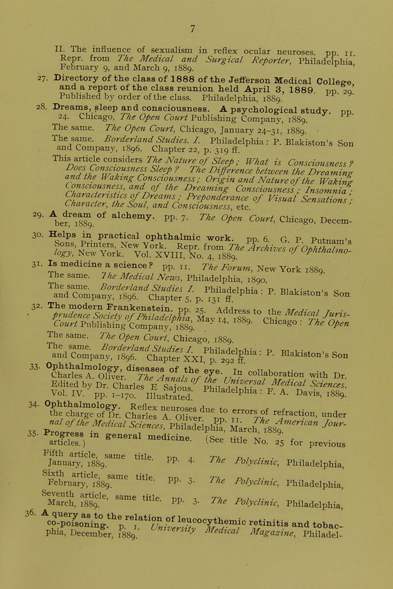 II. The influence of sexualism in reflex ocular neuroses pp n Repr. from The Medical and Surgical Reporter, Philadelphia February 9, and March 9, 1889. ' 27. Directory of the class of 1888 of the Jerferson Medical Colletre and a report of the class reunion held April 3, 1889 pp 2q Published by order of the class. Philadelphia, 1889. 28. Dreams, sleep and consciousness. A psychological study pD 24. Chicago, The Open Court Publishing Company, 1889. The same. The Open Court, Chicago, January 24-31, 1889. • The same. Borderland Studies. I. Philadelphia : P. Blakiston's Son and Company, 1896. Chapter 22, p. 319 ff. This article considers The Nature of Sleep; What is Consciousness? nof£onTff^sness Sleep ? The Difference between the Dreaming; and the Waking Consciousness; Origin and Nature of the Wakinlr C onsciousness, and of the Dreaming Consciousness ; Insomnia aZZ^Etf?™?5/ Pre.P°nde™nce of Visual Sensations; Character, the Soul, and Consciousness, etc 29' ^er^sS. ^ alchemy- PP 7- The Open Court, Chicago, Decem- 30. Helps in practical ophthalmic work. pp. 6. G P Putnam 31. Is medicine a science ? pp. n. The Forum, New York 1889 The same. 7he Medical News, Philadelphia, 1890 The same. Borderland Studies I. Philadelphia ■ P BlnlHcWe q and Company, 1896. Chapter 5, p. 131 ff P ' R BIaklston s Son The same. The Open Court, Chicago, 1889 31- ^^To^^nt^rj:?-,^ -f^tio- with Dr. MloftHe Mescal Science,, PhSipS,' SiJ^^ 35' P3S, m »™1 (^e title No. % tor previous Fifth article, same title pn r*„ r> ? ,■ ■ January, 1889. P' 4' Polyclinic, Philadelphia, Sixth article, same title on - Th* n , ,■ ■ February, 1889. PP 3> ^ Polyclinic, Philadelphia, SEch, ??89Cle' SamC thle- PP> 3- The P°lyMnic, Philadelphia, 36. XoKi^^^ retinitis and tobac- Phia, December, 1889. Verstty Med^al Magazine, Philadel-
