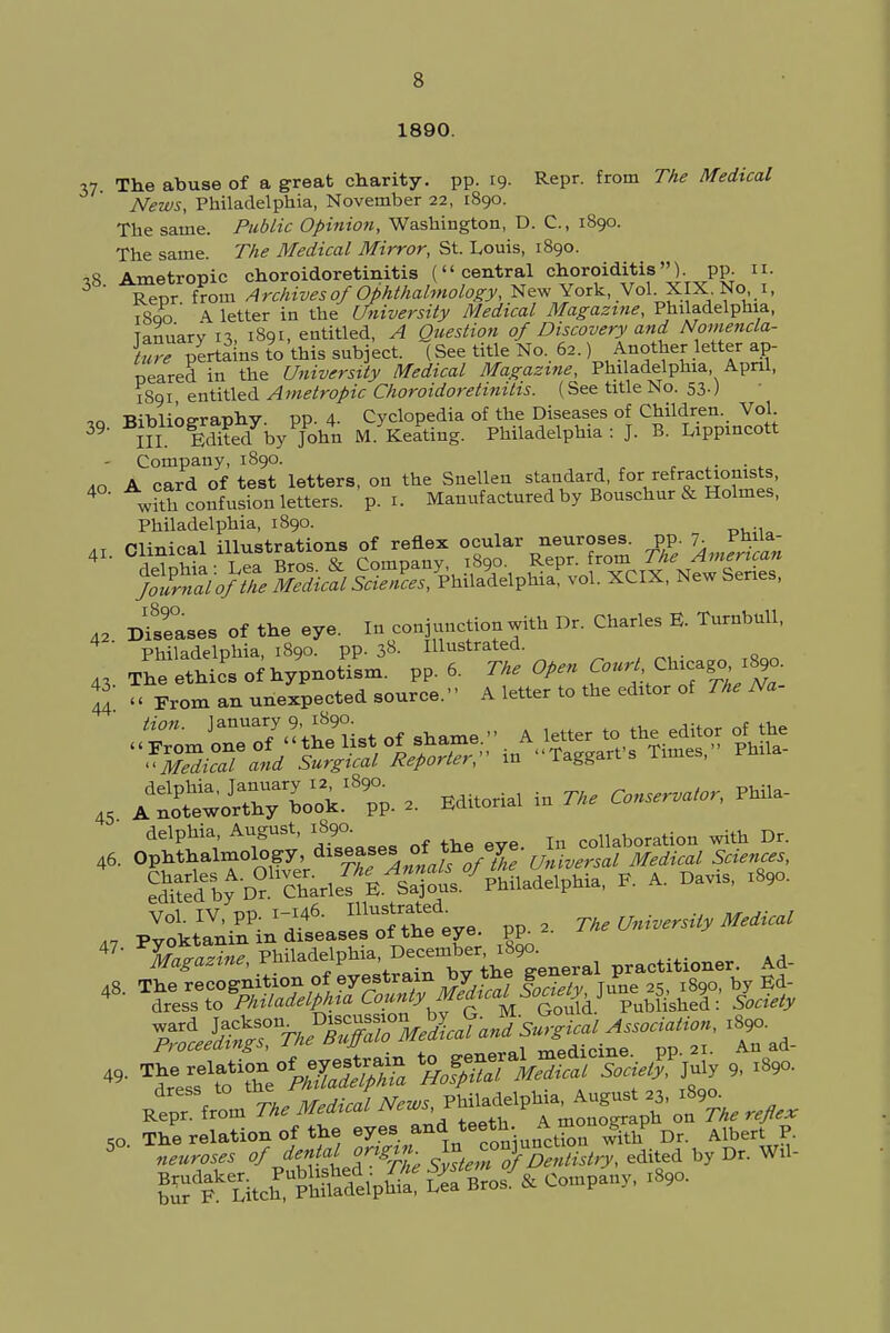 1890. 37 The abuse of a great charity, pp. 19. Repr. from The Medical News, Philadelphia, November 22, 1890. The same. Public Opinion, Washington, D. C, 1890. The same. The Medical Mirror, St. Louis, 1890. 18 Ametropic choroidoretinitis (central choroiditisPP- «• Repr from Archives of Ophthalmology, New York, Vol XIX No 1, iSqo ' <V letter in the University Medical Magazine, Philadelphia, Tanuarv 1% 1891, entitled, A Question of Discovery and Nomencla- ture pertains to this subject. (See title No. 62.) Another letter■ ap- peared in the University Medical Magazine, Philadelphia, April, 1891 entitled Ametropic Choroidoretinitis. (See title No. 53.) *o Bibliography, pp. 4- Cyclopedia of the Diseases of Children. Vol 39. ^Iuo5^ybyyoh4n M. Keating. Philadelphia: J. B. Lippmcott - Company, 1890. „o A card of test letters, on the Snellen standard, for reactionists, 4 confusion letters, p. I. Manufactured by Bouschur & Holmes, Philadelphia, 1890. 41 Clinical illustrations of reflex ocular neuroses, pp. 7 PhUa- 4 delphia: Lea Bros. & Company 1890 ^P1^^^ New Series Journal of the Medical Sciences, Philadelphia, vol. XCIX, Newbenes, 42 Diseases of the eye. In conjunction with Dr. Charles E. Turnbull,  Philadelphia, 1890. pp. 38. Illustrated. 43 The ethics of hypnotism, pp. 6. The Open Court Chicago,!^. JJ « From an unexpected source. A letter to the editor of The Na- J^Z7^^of shaxne.. A letter to the editor of the and Surgical Reporter,- in Taggarts Times, Phila 4, AdS»%If ^ * « * ^ PWla- 46. OptSnSp, ^^irojTe-UnVXatad fctenZs] Vol. IV, pp. 1-146. Illustra^ede 2 The Universily Medical « P« p—, a, so The relation of the eyes aod teeth.. A »-? P Dr A,bert p. 5°- ^^J?%sS^TDSto(^, edited by Dr. W,L
