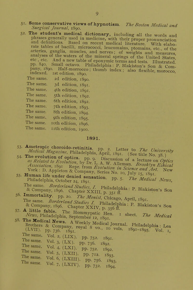 51. Some conservative views of hypnotism. The Boston Medical and Surgical Journal, 1S90. 52. The student's medical dictionary, including all the words and phrases generally used in medicine, with their proper pronunciation and definitions. Based on recent medical literature. With elabo- rate tables of bacilli, micrococci, leucomains, ptomains etc of the arteries, ganglia, muscles, and nerves; of weights and measures analyses of the waters of the mineral springs of the United States' etc etc. And a new table of eponymic terms and tests. Illustrated' pp. 840. Small octavo. Philadelphia: P. Blakiston's Son & Coml ffi^ ind6X; als° flexible, morocco, The same. 2d edition, 1890. The same. 3d edition, 1891. The same. 4th edition, 1891. The same. 5th edition, 1892. The same. 6th edition, 1892. The same. 7th edition, 1893. The same. 8th edition, 1894. The same. 9th edition, 1895. The same. 10th edition, 1896. The same, nth edition, 1900. 1891. 53- Ametropic choroido-retinitis. do 2 Tetter t« tu tj ■ md,cal Marine, Philade.phia.^prit -^<&ffiH*S7* 54- The evolution of optics, pp q nison«inn «f «. 1 * 6'. as Related to Evolution, hylr\ AwTSnl I If °n£?!ics Association, 1891 Repr from Evo/J/n,,}^ Bro°Myn Ethical ^C^^SgT^^^^I^: P. Blazon's Son 56. Immortality, pp. 20. The Monist, Chic ago, April l8gi ^^^^S^^f^ Boston, Son 587- ^p^^sss^.gr 1 sheet- ™* ^ & *^VW^ Philadelphia: ^ (LVII). pp.736.1891 y - IO Vols- l89i-i895 Vol i, The same. Vol. 2, (UX). pp. 752. l8qi. The same. Vol. 3, (LX). pp. 736. l8J. lae same, Vol /i ir yt\ ti^ voi. 4,(1^x1). pP.752. I8q2. 1 he same. Vol s fTYrr\ c voi. 5, (i.xil . pp. 7I2. l8q. The same. Vol 6 Ctvttt\ ^ VOL o, ^xill). pp. 7r6. i8q-> The same. Vol 7 [tytu 93 voi. 7, (I^XIV). pp. 732. l8q4