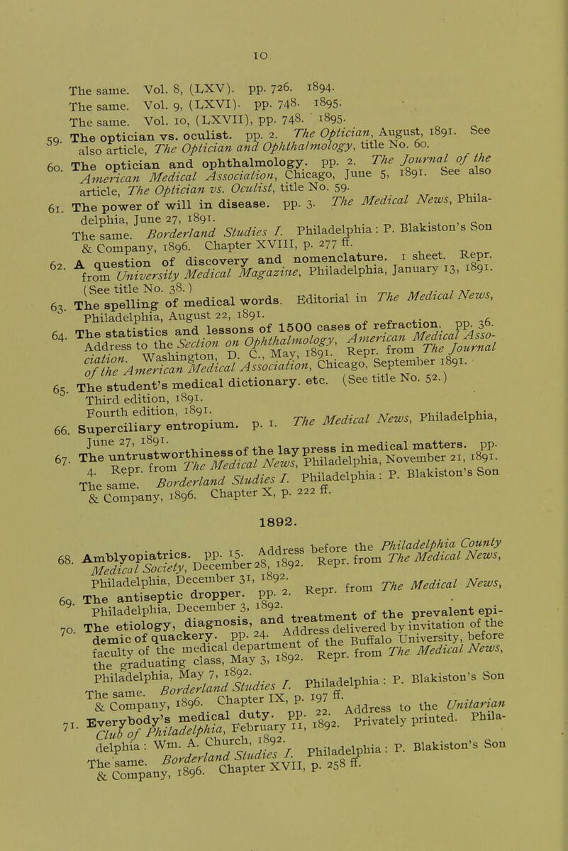 IO The same. Vol. 8, (LXV). pp. 726. 1894. The same. Vol. 9, (LXVI). pp. 748- 1895. The same. Vol. 10, (LXVII), pp. 748. 1895- ,9 The optician vs. oculist, pp.2. The Optician.August, 1891. See also article The Optician and Ophthalmology, title No. 60. 60. The optician and ophthalmology, pp. 2. The J^ialofme American Medical Association, Chicago, June 5, 1891. See also article The Optician vs. Oculist, title No. 59. 61. The power of will in disease, pp. 3- The Medical News, Phila- delphia, June 27, 1891. . The same. Borderland Studies I. Philadelphia : P. Blakiston s Son & Company, 1896. Chapter XVIII, p. 277 «• 63 T^plnin^'of 'ldicaXwo^. Editotia! in Philadelphia, August 22, 1891. 65 The student's medical dictionary, etc. (See tnle No. ) Third edition, 1891. Fourth edition, 1891. Medical News, Philadelphia, 66. Superciliary entropium. p. 1. The Meaicai June 27, 1891. f ^Q lnvnrpss in medical matters, pp. The same Z^'W ^iUdelphia : P. Blakiston s Son & Company, 1896. Chapter X, p. 222 ft. 1892. , Arl^lrpss before the Philadelphia County 68- ^SES^'D^&^SS ^pr.from Philadelphia, December 31, 1892 60 The antiseptic dropper, pp. 2. Repr. from 9- Philadelphia, December 3, 1892 t of the prevalent epi- 7o. The etiology, ^^■»'fl\SS^ive«d by invitation the 7 demic of quackery, pp. 24. Acuiresb University, before T& Smpany, .8,6. Chapter IX, p. >97 n ^ delphia : Wm. A. P*^> pUiladelpH»: P. Blatis.on's Son & Company, 1896. ^ndpici