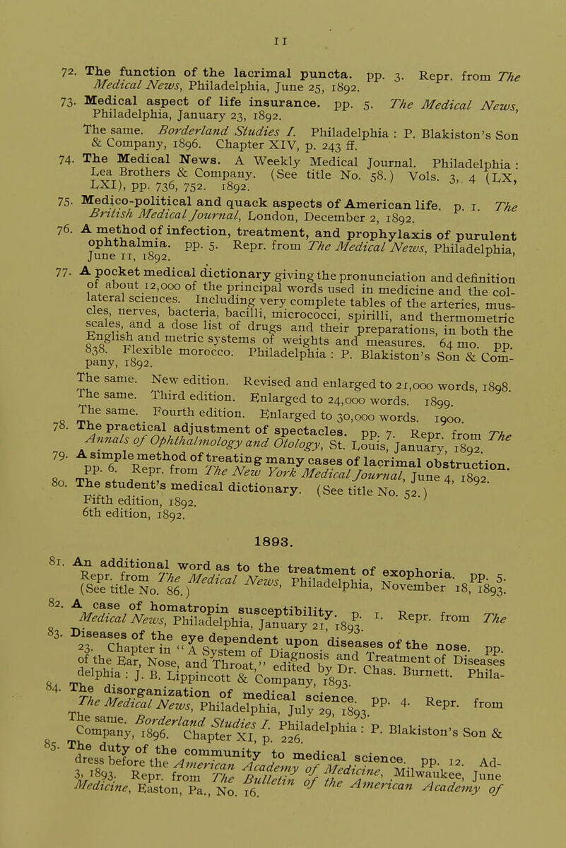 72. The function of the lacrimal puncta. pp. 3. Repr. from The Medical News, Philadelphia, June 25, 1892. 73. Medical aspect of life insurance, pp. 5. The Medical News Philadelphia, January 23, 1892. ' The same. Borderland Studies I. Philadelphia : P. Blakiston's Son & Company, 1896. Chapter XIV, p. 243 ff. 74. The Medical News. A Weekly Medical Journal. Philadelphia- Lea Brothers & Company. (See title No. 58.) Vols. 3, 4 fax,' LXI), pp. 736, 752. 1892. v ' 75. Medico-political and quack aspects of American life p 1 The British Medical Journal, London, December 2, 1892. 76. A method of infection, treatment, and prophylaxis of purulent June ^92* PP' 5' Repr' fr°m ThS Medical News> Philadelphia, 77- A pocket medical dictionary giving the pronunciation and definition ot about 12,000 of the principal words used in medicine and the col- lateral sciences. Including very complete tables of the arteries mus- cles, nerves, bacteria, bacilli, micrococci, spirilli, and thermometry scales, and a dose list of drugs and their preparations, in both the English^and metric systems of weights and measures. 64 mo. pp pSy, ^89? m°rOCCO- Philadelphia : P. Blakiston's Son & Com! The same. New edition. Revised and enlarged to 21,000 words, 1898. The same. Third edition. Enlarged to 24,000 words. 1899 The same. Fourth edition. Enlarged to 30,000 words. 1900 78. The practical adjustment of spectacles, pp. 7. Repr from Th, Annals of Ophthalmology and Otology, St. Loms, JanuaVy \Z ™' 79- A simple method of treating many cases of lacrimal obstruction 80 rl.t ?l\Ax™Jhe N™ York Medical Journal, ^nz™^ 80. The student's medical dictionary. (See title No «1 Fifth edition, 1892. ; 6th edition, 1892. 1893. 81. An additional word as to the trparm^f n* ~ ■ iSeThapLtine.TSdTnd^ upon <■«■ °f the nose pp of thee,? Nose, aA0!ySat° eST ^I™^! DiseaS ' ^tSS^^^J^^ . Rep, from M&f, Easton No. fe °7 Academy of